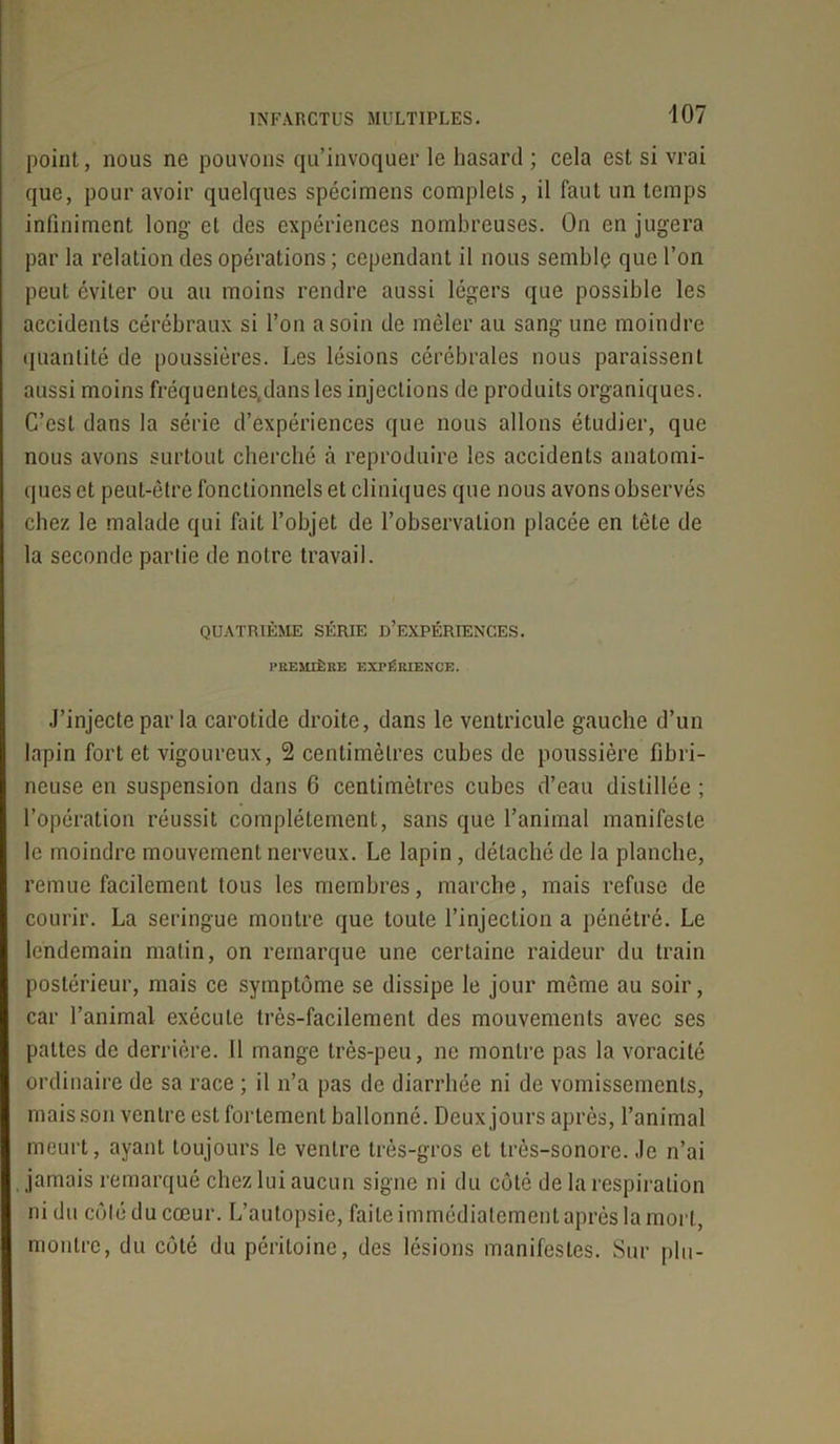 point, nous ne pouvons qu’invoquer le hasard ; cela est si vrai que, pour avoir quelques spécimens complets , il faut un temps infiniment long- et des expériences nombreuses. On en jugera par la relation des opérations ; cependant il nous semble que l’on peut éviter ou au moins rendre aussi légers que possible les accidents cérébraux si l’on a soin de mêler au sang une moindre quantité de poussières. Les lésions cérébrales nous paraissent aussi moins fréquentes,dans les injections de produits organiques. C’est dans la série d’expériences que nous allons étudier, que nous avons surtout cherché à reproduire les accidents anatomi- ques et peut-être fonctionnels et cliniques que nous avons observés chez le malade qui fait l’objet de l’observation placée en tête de la seconde partie de notre travail. QUATRIÈME SÉRIE D’EXPÉRIENCES. PREMIÈRE EXPÉRIENCE. J’injecte par la carotide droite, dans le ventricule gauche d’un lapin fort et vigoureux, 2 centimètres cubes de poussière fibri- neuse en suspension dans 6 centimètres cubes d’eau distillée ; l’opération réussit complètement, sans que l’animal manifeste le moindre mouvement nerveux. Le lapin, détaché de la planche, remue facilement tous les membres, marche, mais refuse de courir. La seringue montre que toute l’injection a pénétré. Le lendemain matin, on remarque une certaine raideur du train postérieur, mais ce symptôme se dissipe le jour même au soir, car l’animal exécute très-facilement des mouvements avec ses pattes de derrière. Il mange très-peu, ne montre pas la voracité ordinaire de sa race ; il n’a pas de diarrhée ni de vomissements, mais son ventre est fortement ballonné. Deux jours après, l’animal meurt, ayant toujours le ventre très-gros et très-sonore. Je n’ai jamais remarqué chez lui aucun signe ni du côté de la respiration ni du côté du cœur. L’autopsie, faite immédiatement après la mort, montre, du côté du péritoine, des lésions manifestes. Sur plu-