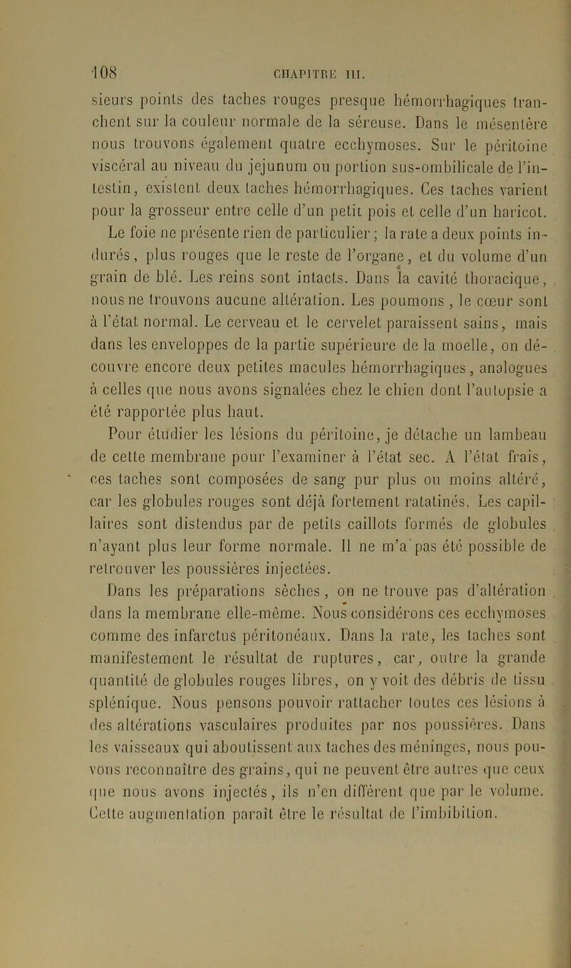 sieurs points des taches rouges presque hémorrhagiques tran- chent sur la couleur normale de la séreuse. Dans le mésentère nous trouvons également quatre ecchymoses. Sur le péritoine viscéral au niveau du jéjunum ou portion sus-ombilicale de l’in- testin, existent deux taches hémorrhagiques. Ces taches varient pour la grosseur entre celle d’un petit pois et celle d’un haricot. Le foie ne présente rien de particulier; la rate a deux points in- durés, plus rouges que le reste de l’organe, et du volume d’un grain de blé. Les reins sont intacts. Dans la cavité thoracique, nous ne trouvons aucune altération. Les poumons , le cœur sont à l’état normal. Le cerveau et le cervelet paraissent sains, mais dans les enveloppes de la partie supérieure de la moelle, on dé- couvre encore deux petites macules hémorrhagiques, analogues à celles que nous avons signalées chez le chien dont l’aulupsie a été rapportée plus haut. Pour étudier les lésions du péritoine, je détache un lambeau de celle membrane pour l’examiner à l’état sec. A l’état frais, ces taches sont composées de sang pur plus ou moins altéré, car les globules rouges sont déjà fortement ratatinés, Les capil- laires sont distendus par de petits caillots formés de globules n’ayant plus leur forme normale. Il ne m’a'pas été possible de retrouver les poussières injectées. Dans les préparations sèches , on ne trouve pas d’altération « dans la membrane elle-même. Nous considérons ces ecchymoses comme des infarctus péritonéaux. Dans la rate, les taches sont manifestement le résultat de ruptures, car, outre la grande quantité de globules rouges libres, on y voit des débris de tissu splénique. Nous pensons pouvoir rattacher toutes ces lésions à des altérations vasculaires produites par nos poussières. Dans les vaisseaux qui aboutissent aux taches des méninges, nous pou- vons reconnaître des grains, qui ne peuvent être autres que ceux (pie nous avons injectés, ils n’en différent que par le volume. Celte augmentation paraît être le résultat de l’imbibiLion.
