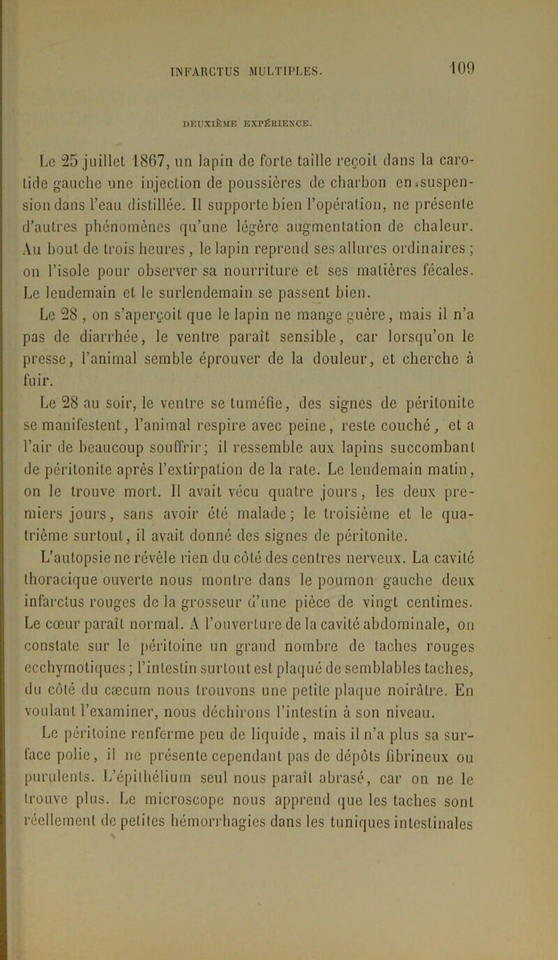 100 DEUXIÈME EXPÉRIENCE. Le 25 juillet 1867, un lapin de forte taille reçoit dans la caro- tide gauche une injection de poussières de charbon cn*suspen- sion dans l’eau distillée. Il supporte bien l’opération, ne présente d’autres phénomènes qu’une légère augmentation de chaleur. Au bout de trois heures , le lapin reprend ses allures ordinaires ; on l’isole pour observer sa nourriture et ses matières fécales. Le lendemain et le surlendemain se passent bien. Le 28 , on s’aperçoit que le lapin ne mange guère, mais il n’a pas de diarrhée, le ventre parait sensible, car lorsqu’on le presse, l’animal semble éprouver de la douleur, et cherche à fuir. Le 28 au soir, le ventre se tuméfie, des signes de péritonite se manifestent, l’animal respire avec peine, reste couché, et a l’air de beaucoup souffrir; il ressemble aux lapins succombant de péritonite après l’extirpation de la rate. Le lendemain matin, on le trouve mort. 11 avait vécu quatre jours, les deux pre- miers jours, sans avoir été malade; le troisième et le qua- trième surtout, il avait donné des signes de péritonite. L'autopsie ne révèle rien du côté des centres nerveux. La cavité thoracique ouverte nous montre dans le poumon gauche deux infarctus rouges de la grosseur d’une pièce de vingt centimes. Le cœur paraît normal. A l’ouverture de la cavité abdominale, ou constate sur le péritoine un grand nombre de taches rouges ecchymotiques ; l’intestin surtout est plaqué de semblables taches, du côté du cæcum nous trouvons une petite plaque noirâtre. En voulant l’examiner, nous déchirons l’intestin à son niveau. Le péritoine renferme peu de liquide, mais il n’a plus sa sur- face polie, il ne présente cependant pas de dépôts fibrineux ou purulents. L’épithélium seul nous paraît abrasé, car on ne le trouve plus. Le microscope nous apprend que les taches sont réellement de petites hémorrhagies dans les tuniques intestinales