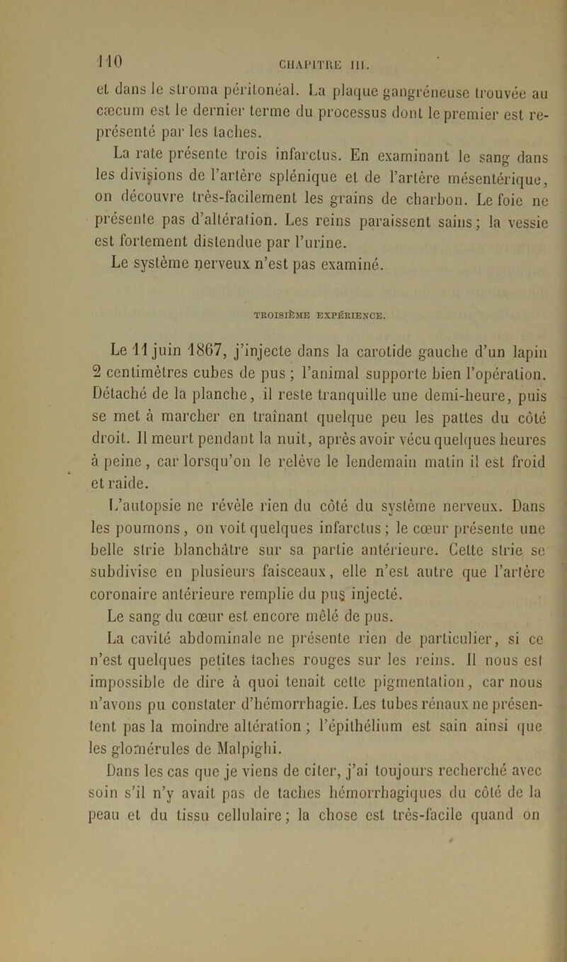 et dans le stroma péritonéal. La plaque gangréneuse trouvée au cæcum est le dernier terme du processus dont le premier est re- présenté par les taches. La rate présente trois infarctus. En examinant le sang dans les divisions de l’artère splénique et de l’artère mésentérique, on découvre très-facilement les grains de charbon. Le foie ne présente pas d’altération. Les reins paraissent sains; la vessie est fortement distendue par l’urine. Le système nerveux n’est pas examiné. TROISIÈME EXPÉRIENCE. Le 11 juin 1867, j’injecte dans la carotide gauche d’un lapin 2 centimètres cubes de pus ; l’animal supporte bien l’opération. Détaché de la planche, il reste tranquille une demi-heure, puis se met à marcher en traînant quelque peu les pattes du côté droit. 11 meurt pendant la nuit, après avoir vécu quelques heures cà peine, car lorsqu’on le relève le lendemain malin i! est froid et raide. L’autopsie ne révèle rien du côté du système nerveux. Dans les poumons, on voit quelques infarctus; le cœur présente une belle strie blanchâtre sur sa partie antérieure. Celte strie se subdivise en plusieurs faisceaux, elle n’est autre que l’artère coronaire antérieure remplie du pu$ injecté. Le sang du cœur est encore mêlé de pus. La cavité abdominale ne présente rien de particulier, si ce n’est quelques petites taches rouges sur les reins. 11 nous est impossible de dire à quoi tenait cette pigmentation, car nous n’avons pu constater d’hémorrhagie. Les tubes rénaux ne présen- tent pas la moindre altération ; l’épithélium est sain ainsi que les glomérules de Malpighi. Dans les cas que je viens de citer, j’ai toujours recherché avec soin s’il n’y avait pas de taches hémorrhagiques du côté de la peau et du tissu cellulaire ; la chose est très-facile quand on