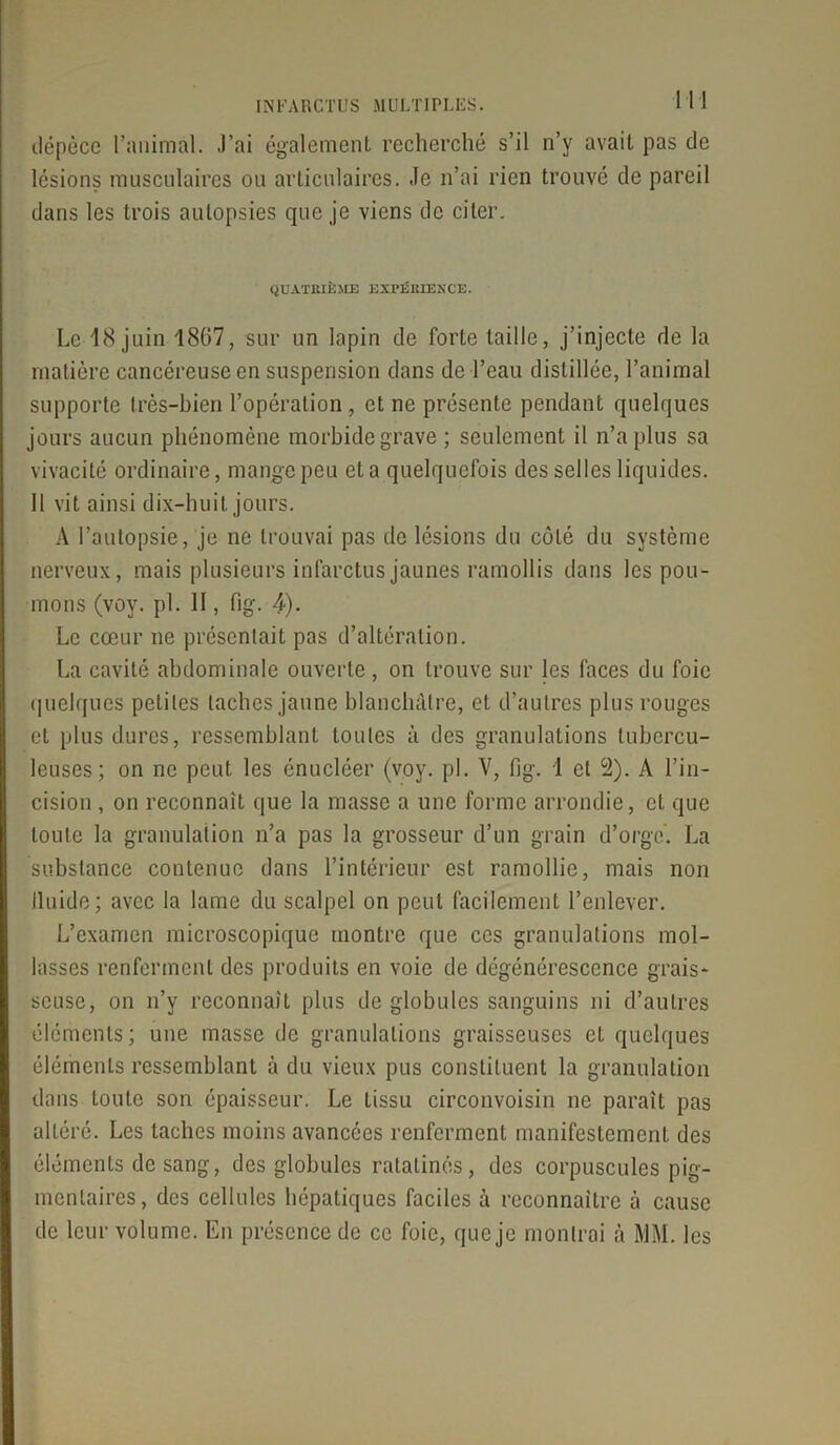 dépèce l’animal. J’ai également recherché s’il n’y avait pas de lésions musculaires ou articulaires. Je n’ai rien trouvé de pareil dans les trois autopsies que je viens de citer. QUATRIÈME EXPÉRIENCE. Le 18 juin 1867, sur un lapin de forte taille, j’injecte de la matière cancéreuse en suspension clans de l’eau distillée, l’animal supporte très-bien l’opération , et ne présente pendant quelques jours aucun phénomène morbide grave ; seulement il n’a plus sa vivacité ordinaire, mange peu et a quelquefois des selles liquides. 11 vit ainsi dix-huit jours. A l’autopsie, je ne trouvai pas de lésions du côté du système nerveux, mais plusieurs infarctus jaunes ramollis dans les pou- mons (voy. pl. II, fig. 4). Le cœur ne présentait pas d’altération. La cavité abdominale ouverte, on trouve sur les faces du foie quelques petites taches jaune blanchâtre, et d’autres plus rouges et plus dures, ressemblant toutes à des granulations tubercu- leuses; on ne peut les énucléer (voy. pl. V, fig. 1 et 2). A l’in- cision , on reconnaît que la niasse a une forme arrondie, et que toute la granulation n’a pas la grosseur d’un grain d’orge. La substance contenue dans l’intérieur est ramollie, mais non lluide; avec la lame du scalpel on peut facilement l’enlever. L’examen microscopique montre que ces granulations mol- lasses renferment des produits en voie de dégénérescence grais- seuse, on n’y reconnaît plus de globules sanguins ni d’autres éléments; une masse de granulations graisseuses et quelques éléments ressemblant à du vieux pus constituent la granulation dans toute son épaisseur. Le tissu circonvoisin ne paraît pas altéré. Les taches moins avancées renferment manifestement des éléments de sang, des globules ratatinés, des corpuscules pig- mentaires, des cellules hépatiques faciles à reconnaître à cause de leur volume. En présence de ce foie, que je montrai à MM. les