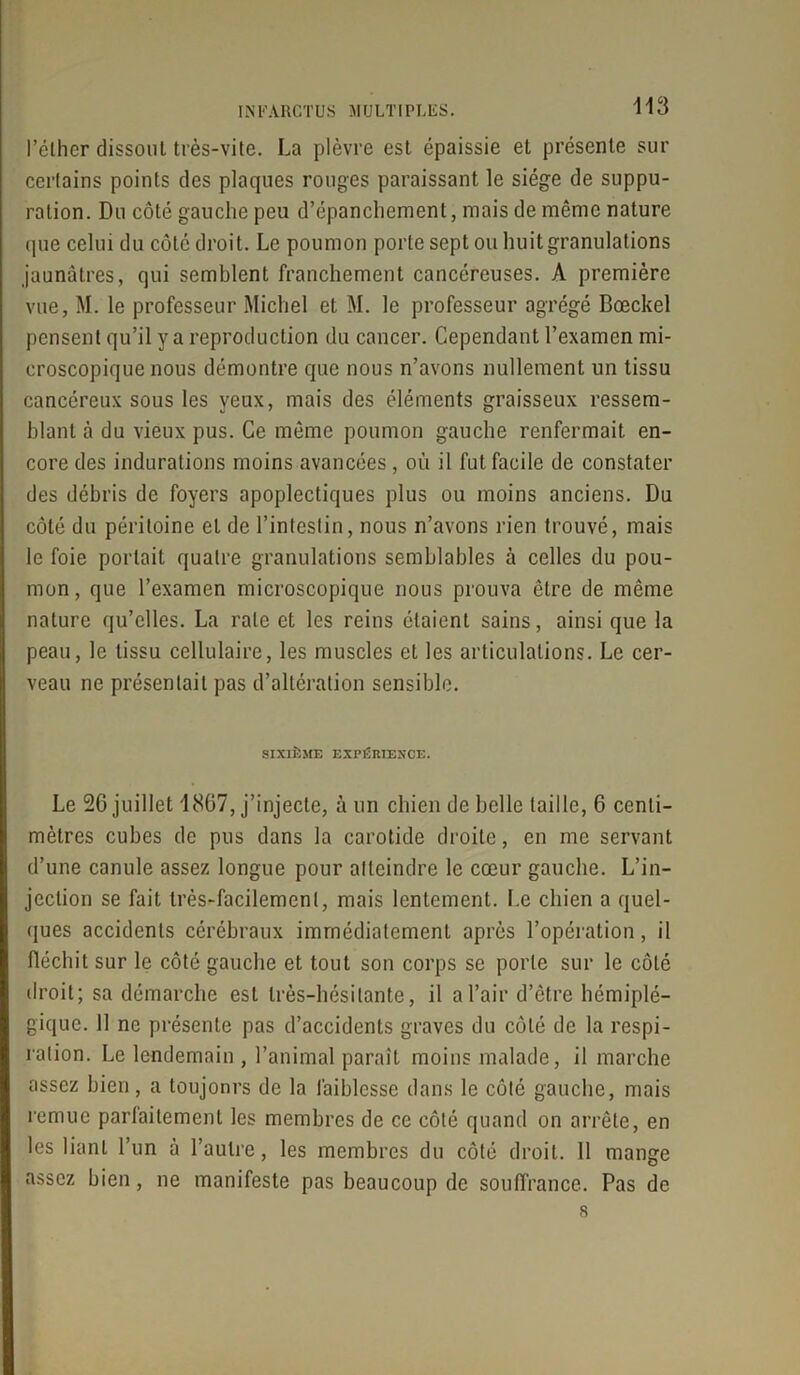 113 l’éther dissout très-vite. La plèvre est épaissie et présente sur certains points des plaques rouges paraissant le siège de suppu- ration. Du côté gauche peu d’épanchement, mais de même nature <pie celui du côté droit. Le poumon porte sept ou huit granulations jaunâtres, qui semblent franchement cancéreuses. A première vue, M. le professeur Michel et M. le professeur agrégé Bœckel pensent qu’il y a reproduction du cancer. Cependant l’examen mi- croscopique nous démontre que nous n’avons nullement un tissu cancéreux sous les yeux, mais des éléments graisseux ressem- blant à du vieux pus. Ce même poumon gauche renfermait en- core des indurations moins avancées, où il fut facile de constater des débris de foyers apoplectiques plus ou moins anciens. Du côté du péritoine et de l’intestin, nous n’avons rien trouvé, mais le foie portait quatre granulations semblables à celles du pou- mon, que l’examen microscopique nous prouva être de même nature qu’elles. La rate et les reins étaient sains, ainsi que la peau, le tissu cellulaire, les muscles et les articulations. Le cer- veau ne présentait pas d’altération sensible. SIXIÈME EXPÉRIENCE. Le 26 juillet 1867, j’injecte, à un chien de belle taille, 6 centi- mètres cubes de pus dans la carotide droite, en me servant d’une canule assez longue pour atteindre le cœur gauche. L’in- jection se fait très-facilement, mais lentement. I.e chien a quel- ques accidents cérébraux immédiatement après l’opération, il fléchit sur le côté gauche et tout son corps se porte sur le côté droit; sa démarche est très-hésitante, il a l’air d’être hémiplé- gique. 11 ne présente pas d’accidents graves du côté de la respi- ration. Le lendemain , l’animal paraît moins malade, il marche assez bien, a toujonrs de la faiblesse dans le côté gauche, mais remue parlaitement les membres de ce côté quand on arrête, en les liant l’un à l’autre, les membres du côté droit. 11 mange assez bien, ne manifeste pas beaucoup de souffrance. Pas de