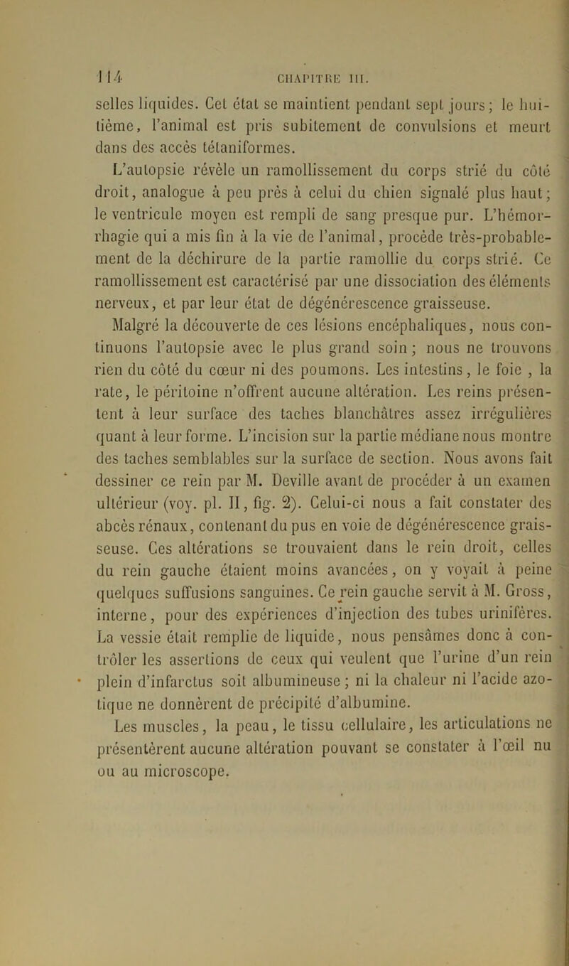 selles liquides. Cet étal se maintient pendanl sept jours ; le hui- tième, l’animal est pris subitement de convulsions et meurt dans des accès télaniformes. L’autopsie révèle un ramollissement du corps strié du côté droit, analogue à peu près à celui du chien signalé plus haut; le ventricule moyen est rempli de sang presque pur. L’hémor- rhagie qui a mis fin à la vie de l’animal, procède très-probable- ment de la déchirure de la partie ramollie du corps strié. Ce ramollissement est caractérisé par une dissociation des éléments nerveux, et par leur état de dégénérescence graisseuse. Malgré la découverte de ces lésions encéphaliques, nous con- tinuons l’autopsie avec le plus grand soin ; nous ne trouvons rien du côté du cœur ni des poumons. Les intestins, le foie , la rate, le péritoine n’offrent aucune altération. Les reins présen- tent à leur surface des taches blanchâtres assez irrégulières quant à leur forme. L’incision sur la partie médiane nous montre des taches semblables sur la surface de section. Nous avons fait dessiner ce rein par M. Deville avant de procéder à un examen ultérieur (voy. pi. 11, fig. 2). Celui-ci nous a fait constater des abcès rénaux, contenant du pus en voie de dégénérescence grais- seuse. Ces altérations se trouvaient dans le rein droit, celles du rein gauche étaient moins avancées, on y voyait à peine quelques suffusions sanguines. Ce rein gauche servit à M. Gross, interne, pour des expériences d’injection des tubes urinifcres. La vessie était remplie de liquide, nous pensâmes donc à con- trôler les assertions de ceux qui veulent que l’urine d’un rein plein d’infarctus soit albumineuse; ni la chaleur ni l’acide azo- tique ne donnèrent de précipité d’albumine. Les muscles, la peau, le tissu cellulaire, les articulations ne présentèrent aucune altération pouvant se constater à l’œil nu ou au microscope.