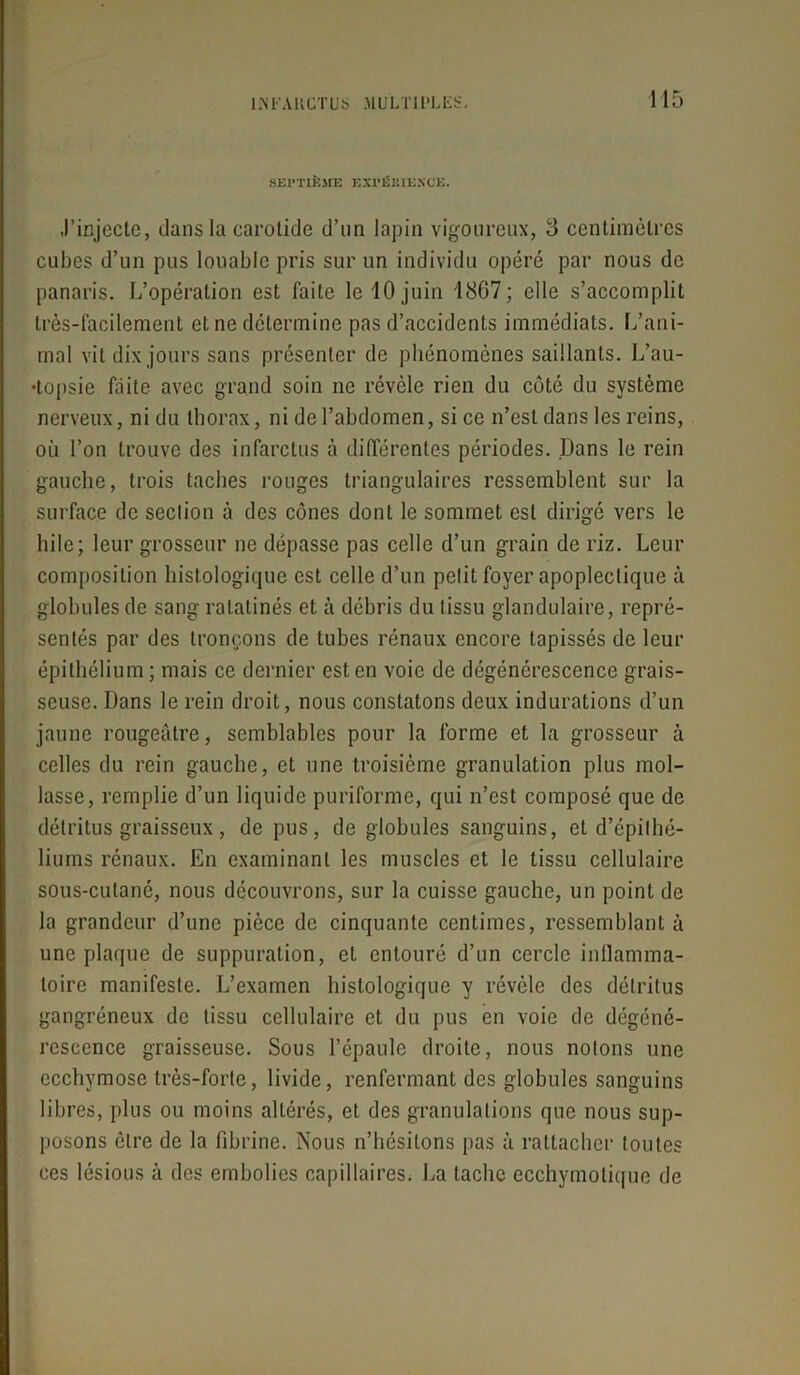 SEl’TLÈSŒ EXI'ÉKIUNCE. J’injecte, dans la carotide d’un lapin vigoureux, 3 centimètres cubes d’un pus louable pris sur un individu opéré par nous de panaris. L’opération est faite le 10 juin 1867; elle s’accomplit très-facilement et ne détermine pas d’accidenls immédiats. L’ani- mal vit dix jours sans présenter de phénomènes saillants. L’au- topsie faite avec grand soin ne révèle rien du côté du système nerveux, ni du thorax, ni de l’abdomen, si ce n’est dans les reins, où l’on trouve des infarctus à différentes périodes. Dans le rein gauche, trois taches rouges triangulaires ressemblent sur la surface de section à des cônes dont le sommet est dirigé vers le hile; leur grosseur ne dépasse pas celle d’un grain de riz. Leur composition histologique est celle d’un petit foyer apoplectique à globules de sang ratatinés et à débris du tissu glandulaire, repré- sentés par des tronçons de tubes rénaux encore tapissés de leur épithélium ; mais ce dernier est en voie de dégénérescence grais- seuse. Dans le rein droit, nous constatons deux indurations d’un jaune rougeâtre, semblables pour la forme et la grosseur à celles du rein gauche, et une troisième granulation plus mol- lasse, remplie d’un liquide puriforme, qui n’est composé que de détritus graisseux, de pus, de globules sanguins, et d’épithé- liums rénaux. En examinant les muscles et le tissu cellulaire sous-cutané, nous découvrons, sur la cuisse gauche, un point de la grandeur d’une pièce de cinquante centimes, ressemblant à une plaque de suppuration, et entouré d’un cercle inflamma- toire manifeste. L’examen histologique y révèle des détritus gangréneux de tissu cellulaire et du pus en voie de dégéné- rescence graisseuse. Sous l’épaule droite, nous notons une ecchymose très-forte, livide, renfermant des globules sanguins libres, plus ou moins altérés, et des granulations que nous sup- posons être de la fibrine. Nous n’hésitons pas à rattacher toutes ces lésious à des embolies capillaires. La tache ecchymotique de