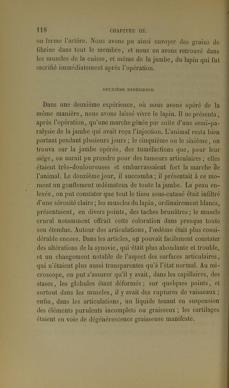 on ferme Tarière. Nous avons pu ainsi envoyer des grains de fibrine dans tout le membre, et nous en avons retrouvé dans les muscles de la cuisse, el même de la jambe, du lapin qui fui sacrifié immédiatement après l’opération. DEUXIÈME EXPÉRIENCE. Dans une deuxième expérience, où nous avons opéré de la même manière, nous avons laissé vivre le lapin. 11 ne présenta, après l’opération, qu’une marche gênée par suite d’une semi-pa- ralysie de la jambe qui avait reçu l’injection. L’animal resta bien portant pendant plusieurs jours ; le cinquième ou le sixième, on trouva sur la jambe opérée, des tuméfactions que, pour leur siège, on aurait pu prendre pour des tumeurs articulaires ; elles étaient très-douloureuses et embarrassaient fort la marche de l’animal. Le douzième jour, il succomba; il présentait à ce mo- ment un gonflement œdémateux de toute la jambe. La peau en- levée, on put constater que tout le tissu sous-cutané était infiltré d’une sérosité claire; les muscles du lapin, ordinairement blancs, présentaient, en divers points, des taches brunâtres; le muscle crural notamment offrait celte coloration dans presque toute son étendue. Autour des articulations, l’œdème était plus consi- dérable encore. Dans les articles, on pouvait facilement constater des altérations de la synovie, qui-était plus abondante et trouble, et un changement notable de l’aspect des surfaces articulaires, qui n’étaient plus aussi transparentes qu’à l’état normal. Au mi- croscope, on put s’assurer qu’il y avait, dans les capillaires, des stases, les globules étant déformés; sur quelques points, et surtout dans les muscles, il y avait des ruptures de vaisseaux ; enfin, dans les articulations, un liquide tenant en suspension des éléments purulents incomplets ou graisseux ; les cartilages étaient en voie de dégénérescence graisseuse manifeste.