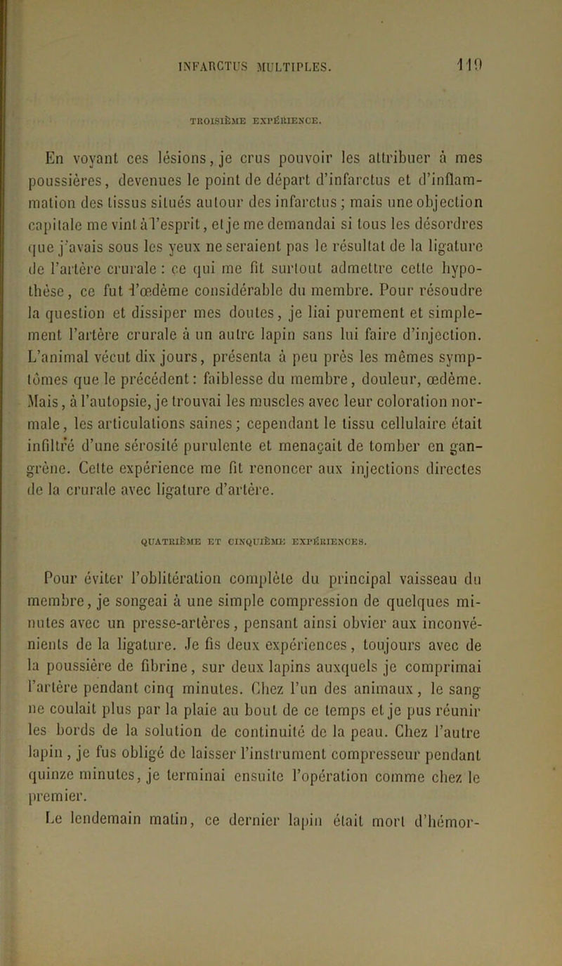 TROISIÈME EXPÉRIENCE. En voyant ces lésions, je crus pouvoir les attribuer à mes poussières, devenues le point de départ d’infarctus et d’inflam- mation des tissus situés autour des infarctus ; mais une objection capitale me vint à l’esprit, cl je me demandai si tous les désordres que j'avais sous les yeux ne seraient pas le résultat de la ligature de l’artère crurale : ce qui me fil surtout admettre cette hypo- thèse, ce fut l’œdème considérable du membre. Pour résoudre la question et dissiper mes doutes, je liai purement et simple- ment l’artère crurale à un autre lapin sans lui faire d’injection. L’animal vécut dix jours, présenta à peu près les mêmes symp- tômes que le précédent: faiblesse du membre, douleur, œdème. Mais, à l’autopsie, je trouvai les muscles avec leur coloration nor- male, les articulations saines; cependant le tissu cellulaire était infiltré d’une sérosité purulente et menaçait de tomber en gan- grène. Cette expérience me fit renoncer aux injections directes de la crurale avec ligature d’artère. QUATRIÈME ET CINQUIÈME EXPÉRIENCES. Pour éviter l’oblitération complète du principal vaisseau du membre, je songeai à une simple compression de quelques mi- nutes avec un presse-artères, pensant ainsi obvier aux inconvé- nients de la ligature. Je fis deux expériences, toujours avec de la poussière de fibrine, sur deux lapins auxquels je comprimai l’artère pendant cinq minutes. Chez l’un des animaux, le sang ne coulait plus par la plaie au bout de ce temps cl je pus réunir les bords de la solution de continuité de la peau. Chez l’autre lapin , je fus obligé de laisser l’instrument compresseur pendant quinze minutes, je terminai ensuite l’opération comme chez le premier. Le lendemain matin, ce dernier lapin était mort d’hémor-