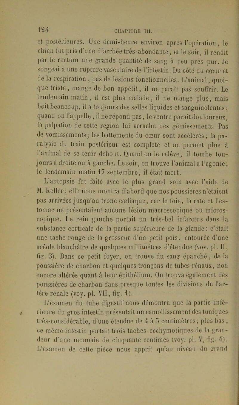 et postérieures. Une demi-heure environ après l’opération, le chien fut pris d’une diarrhée très-abondante, et le soir, il rendit par le rectum une grande quantité de sang à peu près pur. Je songeai à une rupture vasculaire de l’intestin. Du côté du cœur et de la respiration , pas de lésions fonctionnelles. L’animal, quoi- que triste, mange de bon appétit, il ne paraît pas souffrir. Le lendemain malin , il est plus malade, il ne mange plus, mais boit beaucoup, il a toujours des selles liquides et sanguinolentes ; quand on l’appelle, il ne répond pas, le ventre paraît douloureux, la palpation de celle région lui arrache des gémissements. Pas de vomissements; les battements du cœur sont accélérés; la pa- ralysie du train postérieur est complète et ne permet plus à l’animal de se tenir debout. Quand on le relève, il tombe tou- jours à droite ou à gauche. Le soir, on trouve l’animal à l’agonie; le lendemain matin 17 septembre, il était mort. L’autopsie fut faite avec le plus grand soin avec l’aide de M. Keller; elle nous montra d’abord que nos poussières n’étaient pas arrivées jusqu’au tronc cœliaque, car le foie, la raie et l\es- tornac ne présentaient aucune lésion macroscopique ou micros- copique. Le rein gauche portait un très-hcl infarctus dans la substance corticale de la partie supérieure de la glande: c’était une tache rouge de la grosseur d’un petit pois, entourée d’une aréole blanchâtre de quelques millimètres d’étendue (voy. pi. II, fig. 3). Dans ce petit foyer, on trouve du sang épanché, de la poussière de charbon et quelques tronçons de tubes rénaux, non encore altérés quant à leur épithélium. On trouva également des poussières de charbon dans presque toutes les divisions de l’ar- tère rénale (voy. pl. VII, fig. 1). L’examen du tube digestif nous démontra que la partie infé- rieure du gros intestin présentait un ramollissement des tuniques très-considérable, d’une étendue de 4 à 5 centimètres; plus bas, ce même intestin portait trois taches ecchymotiques de la gran- deur d’une monnaie de cinquante centimes (voy. pl. V, fig. 4). L’examen de celle pièce nous apprit qu’au niveau du grand