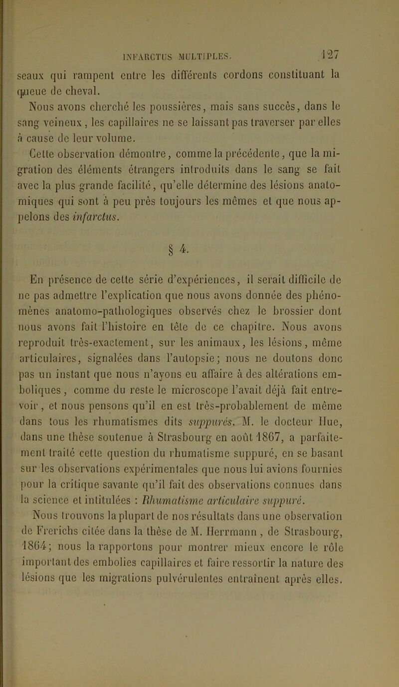 seaux qui rampent entre les differents cordons constituant la qiueue de cheval. Nous avons cherché les poussières, mais sans succès, dans le sang veineux, les capillaires ne se laissant pas traverser par elles à cause de leur volume. Cette observation démontre, comme la précédente, que la mi- gration des éléments étrangers introduits dans le sang se fait avec la plus grande facilité, qu’elle détermine des lésions anato- miques qui sont à peu près toujours les mômes et que nous ap- pelons des infarctus. § 4. En présence de cette série d’expériences, il serait difficile de ne pas admettre l’explication que nous avons donnée des phéno- mènes anatomo-pathologiques observés chez le brossier dont nous avons fait l’histoire en tête de ce chapitre. Nous avons reproduit très-exactement, sur les animaux, les lésions, môme articulaires, signalées dans l’autopsie; nous ne doutons donc pas un instant que nous n’ayons eu affaire à des altérations em- boliques , comme du reste le microscope l’avait déjà fait entre- voir , et nous pensons qu’il en est très-probablement de même dans tous les rhumatismes dits suppures. M. le docteur Hue, dans une thèse soutenue à Strasbourg en août 18G7, a parfaite- ment traité cette question du rhumatisme suppuré, en se basant sur les observations expérimentales que nous lui avions fournies pour la critique savante qu’il fait des observations connues dans la science et intitulées : Rhumatisme articulaire suppuré. Nous trouvons la plupart de nos résultats dans une observation de Frerichs citée dans la thèse de M. Ilerrmann , de Strasbourg, 1864; nous la rapportons pour montrer mieux encore le rôle important des embolies capillaires et faire ressortir la nature des lésions que les migrations pulvérulentes entraînent après elles.