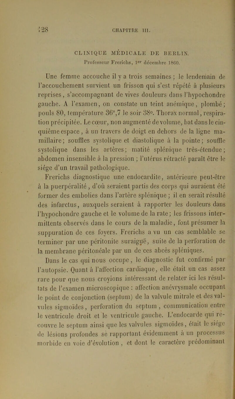 CLINIQUE MÉDICALE DE BERLIN. Professeur Frerichs, 1er décembre 1860. Une femme accouche il y a trois semaines; le lendemain de l’accouchement survient un frisson qui s’est répété à plusieurs reprises , s’accompagnant de vives douleurs dans l’hypochondre gauche. A l’examen, on constate un teint anémique, plombé; pouls 80, température 36°,7 le soir 38°. Thorax normal, respira- tion précipitée. Le cœur, non augmenté de volume, bat dans le cin- quième espace, à un travers de doigt en dehors de la ligne ma- millaire; souffles systolique et diastolique à la pointe; souffle systolique dans les artères; matité splénique très-étendue; abdomen insensible à la pression ; l’utérus rétracté paraît être le siège d’un travail pathologique. Frerichs diagnostique une endocardite, antérieure peut-être h la puerpéralité , d’où seraient partis des corps qui auraient été former des embolies dans l’artère splénique ; il en serait résulté des infarctus, auxquels seraient à rapporter les douleurs dans l’hvpochondre gauche et le volume de la rate; les frissons inter- mittents observés dans le cours de la maladie, font présumer la suppuration de ces foyers. Frerichs a vu un cas semblable se terminer par une péritonite suraiguë, suite de la perforation de la membrane péritonéale par un de ces abcès spléniques. Dans le cas qui nous occupe, le diagnostic fut confirmé par l’autopsie. Quant à l’affection cardiaque, elle était un cas assez rare pour que nous croyions intéressant de relater ici les résul- tats de l’examen microscopique : affection anévrysmale occupant le point de conjonction (septum) de la valvule mitrale et des val- vules sigmoïdes, perforation du septum , communication entre le ventricule droit et le ventricule gauche. L’endocarde qui ré- couvre le septum ainsi que les valvules sigmoïdes, était le siège de lésions profondes se rapportant évidemment a un processus morbide en voie d’évolution , et dont le caractère prédominant