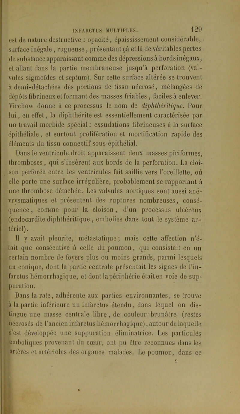 est de nature destructive : opacité, épaississement considérable, surface inégale, rugueuse, présentant cà et là de véritables pertes de substance apparaissant comme des dépressions à bordsinégaux, et allant dans la partie membraneuse jusqu’à perforation (val- vules sigmoïdes et septum). Sur cette surface altérée se trouvent à demi-détachées des portions de tissu nécrosé, mélangées de dépôts fibrineux et formant des masses friables, faciles à enlever. Virchow donne à ce processus le nom de diphthéritique. Pour lui, en effet, la diphthérite est essentiellement caractérisée par un travail morbide spécial: exsudations fibrineuses à la surface épithéliale, et surtout prolifération et mortification rapide des éléments du tissu connectif sous-épithélial. Dans le ventricule droit apparaissent deux masses piriformes, thromboses, qui s’insèrent aux bords de la perforation. La cloi- son perforée entre les ventricules fait saillie vers l’oreillette, où elle porte une surface irrégulière, probablement se rapportant à une thrombose détachée. Les valvules aortiques sont aussi ané- vrysmaliques et présentent des ruptures nombreuses, consé- quence, comme pour la cloison, d’un processus ulcéreux (endocardite diphthéritique, embolies dans tout le système ar- tériel). 11 y avait plcurite, métastatique ; mais cette affection n’é- tait que consécutive à celle du poumon, qui consistait en un certain nombre de foyers plus ou moins grands, parmi lesquels un conique, dont la partie centrale présentait les signes de l’in- farctus hémorrhagique, et dont la périphérie était en voie de sup- puration. Dans la rate, adhérente aux parties environnantes, se trouve à la partie inférieure un infarctus étendu, dans lequel on dis- tingue une masse centrale libre, de couleur brunâtre (restes nécrosés de l’ancien infarctus hémorrhagique), autour de laquelle : s’est développée une suppuration éliminalrice. Les particules emboliques provenant du cœur, ont pu être reconnues dans les artères cl artérioles des organes malades. Le poumon, dans ce »