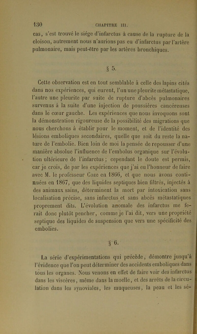 cas, s’est trouvé le siège d’infarctus à cause de la rupture de la cloison, autrement nous n’aurions pas eu d’infarctus par l’artère pulmonaire, mais peut-être par les artères bronchiques. § 5. Cette observation est en tout semblable à celle des lapins cités dans nos expériences, qui eurent, l’un une pleurite métastatique, l’autre une pleurite par suite de rupture d’abcès pulmonaires survenus à la suite d’une injection de poussières cancéreuses dans le cœur gauche. Les expériences que nous invoquons sont la démonstration rigoureuse de la possibilité des migrations que nous cherchons à établir pour le moment, et de l’identité des lésions emboliques secondaires, quelle que soit du reste la na- ture de l’embolie. Bien loin de moi la pensée de repousser d’une manière absolue l’induence de l’embolus organique sur l’évolu- tion ultérieure de l’infarctus ; cependant le doute est permis, car je crois, de par les expériences que j’ai eu l’honneur défaire avec M. le professeur Coze en 1866, et que nous avons conti- nuées en 1867, que des liquides septiques bien filtrés, injectés à des animaux sains, déterminent la mort par intoxication sans localisation précise, sans infarctus et sans abcès métastatiques proprement dits. L’évolution anomale des infarctus me fe- rait donc plutôt pencher, comme je l’ai dit, vers une propriété septique des liquides de suspension que vers une spécificité des embolies. §6. La série d’expérimentations qui précède, démontre jusqu’à l’évidence que l’on peut déterminer des accidents emboliques dans tous les organes. Nous venons en effet de faire voir des infarctus dans les viscères, même dans la moelle, et des arrêts de la circu- lation dans les synoviales, les muqueuses, la peau et les sé-