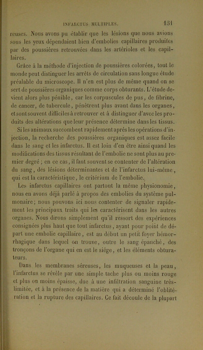 rcuscs. Nous avons pu établir que les lésions que nous avions sous les yeux dépendaient bien d’embolies capillaires produites par des poussières retrouvées dans les artérioles et les capil- laires. Grâce à la méthode d’injection de poussières colorées, tout le monde peut distinguer les arrêts de circulation sans longue élude préalable du microscope. Il n’en est plus de môme quand on se sert de poussières organiques comme corps obturants. L’étude de- vient alors plus pénible, car les corpuscules de pus, de fibrine, de cancer, de tubercule, pénètrent plus avant dans les organes, et sont souvent difficiles à retrouver et à distinguer d’avecles pro- duits des altérations que leur présence détermine dans les tissus. Si les animaux succombent rapidement après les opérations d’in- jection, la recherche des poussières organiques est assez facile dans le sang et les infarctus. Il est loin d’en être ainsi quand les modifications des tissus résultant de l’embolie ne sont plus au pre- mier degré ; en ce cas, il faut souvent se contenter de l’altération du sang, des lésions déterminantes et de l’infarctus lui-même, qui est la caractéristique, le critérium de l’embolie. Les infarctus capillaires ont partout la même physionomie, nous en avons déjà parlé à propos des embolies du système pul- monaire; nous pouvons ici nous contenter de signaler rapide- ment les principaux traits qui les caractérisent dans les autres organes. Nous dirons simplement qu’il ressort des expériences consignées plus haut que tout infarctus, ayant pour point de dé- part une embolie capillaire, est au début un petit foyer hémor- rhagique dans lequel oji trouve, outre le sang épanché, des tronçons de l’organe qui en est le siège, et les éléments obtura- teurs. Dans les membranes séreuses, les muqueuses et la peau, l’infarctus se révèle par une simple tache plus ou moins rouge et plus ou moins épaisse, due à une infiltration sanguine très- limitée, et à la présence de la matière qui a déterminé l’oblité- ration et la rupture des capillaires. Ce fait découle de la plupart
