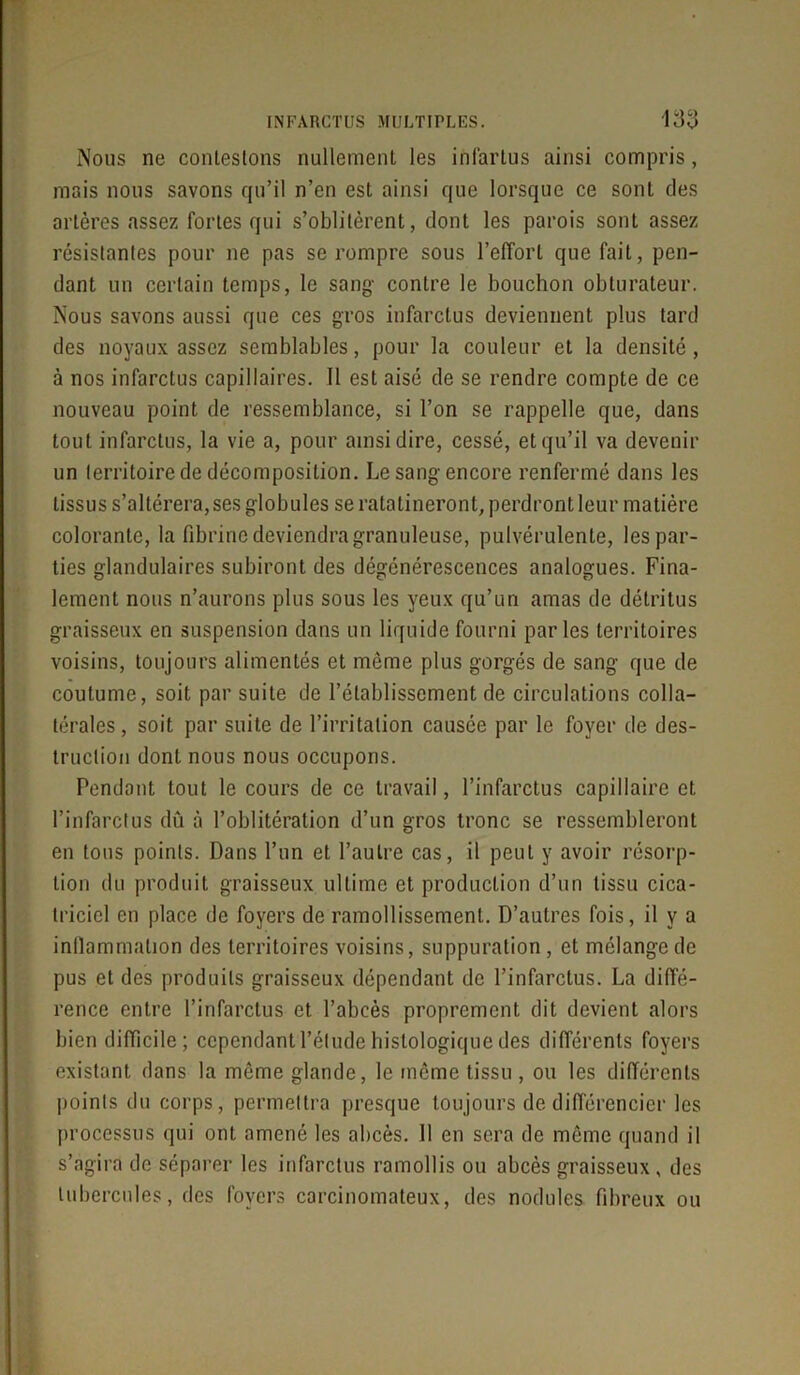 Nous ne conlestons nullement les ihfartus ainsi compris, mais nous savons qu’il n’en est ainsi que lorsque ce sont des artères assez fortes qui s’oblitèrent, dont les parois sont assez résistantes pour ne pas se rompre sous l’effort que fait, pen- dant un certain temps, le sang- contre le bouchon obturateur. Nous savons aussi que ces gros infarctus deviennent plus tard des noyaux assez semblables, pour la couleur et la densité, à nos infarctus capillaires. Il est aisé de se rendre compte de ce nouveau point de ressemblance, si l’on se rappelle que, dans tout infarctus, la vie a, pour ainsi dire, cessé, et qu’il va devenir un territoire de décomposition. Le sang encore renfermé dans les tissus s’altérera, ses globules se ratatineront, perdront leur matière colorante, la fibrine deviendra granuleuse, pulvérulente, les par- ties glandulaires subiront des dégénérescences analogues. Fina- lement nous n’aurons plus sous les yeux qu’un amas de détritus graisseux en suspension dans un liquide fourni parles territoires voisins, toujours alimentés et même plus gorgés de sang que de coutume, soit par suite de l’établissement de circulations colla- térales , soit par suite de l’irritation causée par le foyer de des- truction dont nous nous occupons. Pendant tout le cours de ce travail, l’infarctus capillaire et l’infarctus dû à l’oblitération d’un gros tronc se ressembleront en tous points. Dans l’un et l’autre cas, il peut y avoir résorp- tion du produit graisseux ultime et production d’un tissu cica- triciel en place de foyers de ramollissement. D’autres fois, il y a inllammalion des territoires voisins, suppuration, et mélange de pus et des produits graisseux dépendant de l’infarctus. La diffé- rence entre l’infarctus et l’abcès proprement dit devient alors bien difficile ; cependant l’élude histologique des différents foyers existant dans la même glande, le même tissu , ou les différents points du corps, permettra presque toujours de différencier les processus qui ont amené les abcès. 11 en sera de même quand il s’agira de séparer les infarctus ramollis ou abcès graisseux, des tubercules, des foyers carcinomateux, des nodules fibreux ou