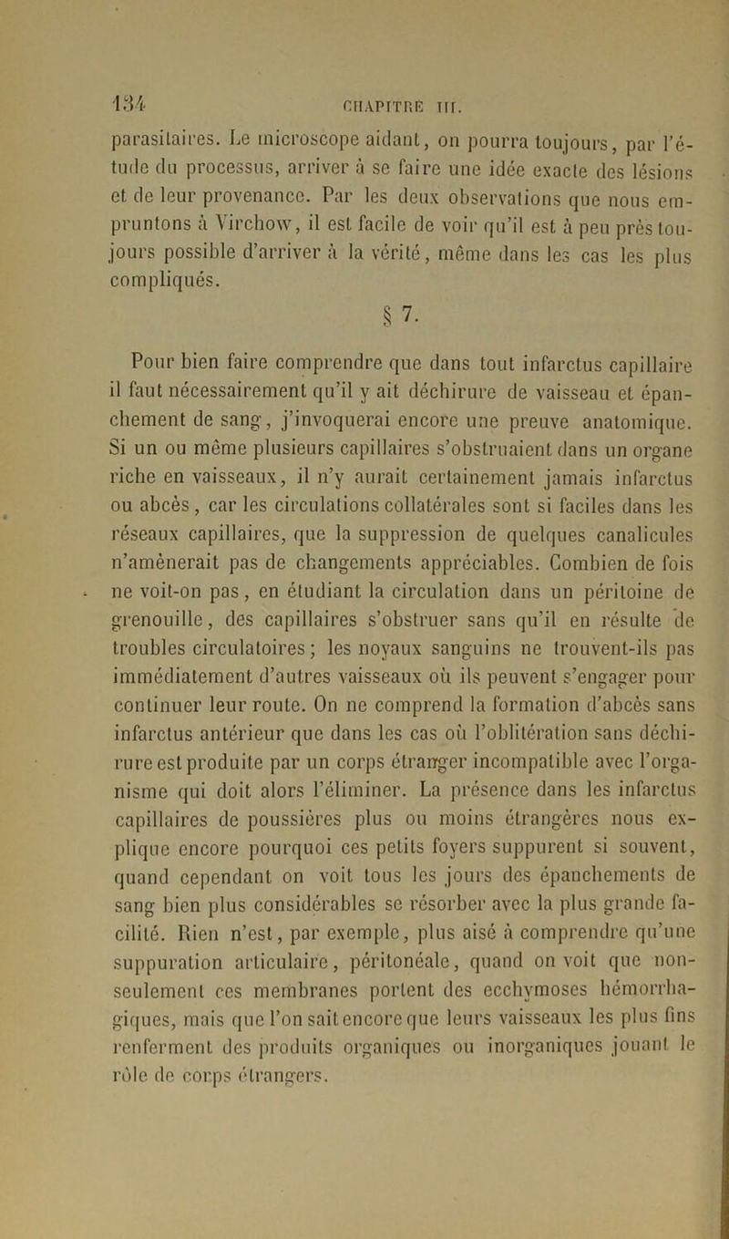 parasitaires. Le microscope aidant, on pourra toujours, par l’é- tude du processus, arriver à se faire une idée exacte des lésions et de leur provenance. Par les deux observations que nous em- pruntons à Virchow, il est facile de voir qu’il est à peu près tou- jours possible d’arriver à la vérité, même dans les cas les plus compliqués. § 7. Pour bien faire comprendre que dans tout infarctus capillaire il faut nécessairement qu’il y ait déchirure de vaisseau et épan- chement de sang, j’invoquerai encore une preuve anatomique. Si un ou même plusieurs capillaires s’obstruaient dans un organe riche en vaisseaux, il n’y aurait certainement jamais infarctus ou abcès, car les circulations collatérales sont si faciles dans les réseaux capillaires, que la suppression de quelques canalicules n’amènerait pas de changements appréciables. Combien de fois ne voit-on pas, en étudiant la circulation dans un péritoine de grenouille, des capillaires s’obstruer sans qu’il en résulte de troubles circulatoires; les noyaux sanguins ne trouvent-ils pas immédiatement d’autres vaisseaux où ils peuvent s’engager pour continuer leur route. On ne comprend la formation d’abcès sans infarctus antérieur que dans les cas où l’oblitération sans déchi- rure est produite par un corps étranger incompatible avec l’orga- nisme qui doit alors l’éliminer. La présence dans les infarctus capillaires de poussières plus ou moins étrangères nous ex- plique encore pourquoi ces petits foyers suppurent si souvent, quand cependant on voit tous les jours des épanchements de sang bien plus considérables se résorber avec la plus grande fa- cilité. Rien n’est, par exemple, plus aisé à comprendre qu’une suppuration articulaire, péritonéale, quand on voit que non- seulement ces membranes portent des ecchymoses hémorrha- giques, mais que l’on sait encore que leurs vaisseaux les plus fins renferment des produits organiques ou inorganiques jouant le rôle de corps étrangers.