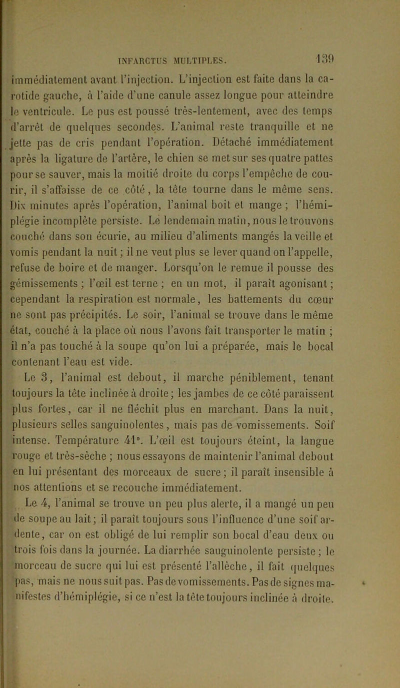 immédiatement avant l’injection. L’injection est laite dans la ca- rotide gauche, à l’aide d’une canule assez longue pour atteindre le ventricule. Le pus est poussé très-lentement, avec des temps d’arrêt de quelques secondes. L’animal reste tranquille et ne jette pas de cris pendant l’opération. Détaché immédiatement après la ligature de l’artère, le chien se met sur ses quatre pattes pour se sauver, mais la moitié droite du corps l’empêche de cou- rir, il s’affaisse de ce côté, la tête tourne dans le même sens. Dix minutes après l’opération, l’animal boit et mange; l’hémi- plégie incomplète persiste. Le lendemain matin, nous le trouvons couché dans son écurie, au milieu d’aliments mangés la veille et vomis pendant la nuit ; il ne veut plus se lever quand on l’appelle, refuse de boire et de manger. Lorsqu’on le remue il pousse des gémissements ; l’œil est terne ; en un mot, il parait agonisant ; cependant la respiration est normale, les battements du cœur ne sont pas précipités. Le soir, l’animal se trouve dans le même état, couché à la place où nous l’avons fait transporter le matin ; il n’a pas touché à la soupe qu’on lui a préparée, mais le bocal contenant l’eau est vide. Le 3, l’animal est debout, il marche péniblement, tenant toujours la tète inclinée à droite; les jambes de ce côté paraissent plus fortes, car il ne fléchit plus en marchant. Dans la nuit, plusieurs selles sanguinolentes, mais pas de vomissements. Soif intense. Température 41°. L’œil est toujours éteint, la langue rouge et très-sèche ; nous essayons de maintenir l’animal debout en lui présentant des morceaux de sucre; il paraît insensible à nos attentions et se recouche immédiatement. Le 4, l’animal se trouve un peu plus alerte, il a mangé un peu de soupe au lait; il paraît toujours sous l’influence d’une soif ar- dente, car on est obligé de lui remplir son bocal d’eau deux ou trois fois dans la journée. La diarrhée sauguinolenle persiste ; le morceau de sucre qui lui est présenté l’allèche, il fait quelques pas, mais ne nous suit pas. Pas de vomissements. Pas de signes ma- nifestes d’hémiplégie, si ce n’est la tête toujours inclinée à droite.