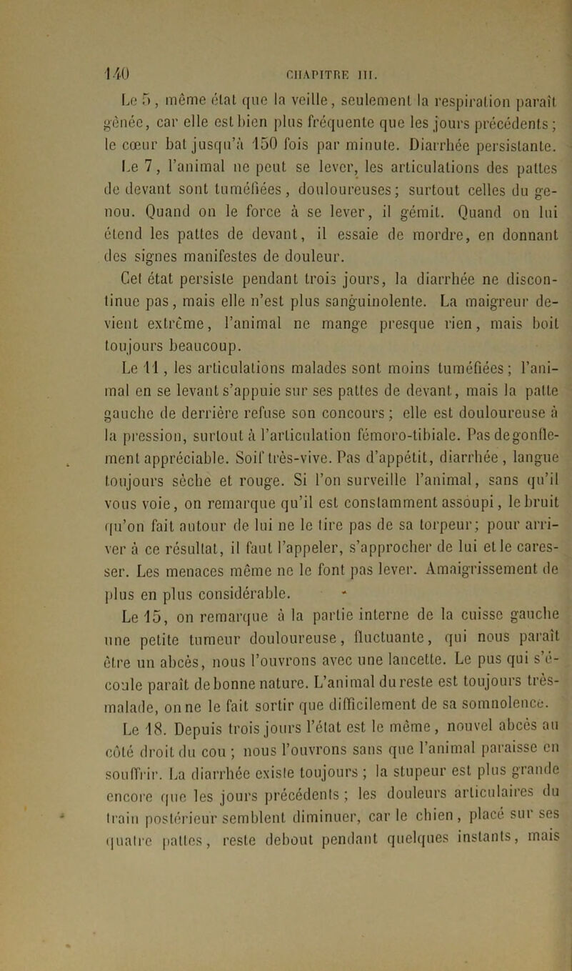 Le 5 , même état que la veille, seulement la respiration paraît gênée, car elle est bien plus fréquente que les jours précédents; le cœur bal jusqu’à 150 fois par minute. Diarrhée persistante. Le 7, l’animal ne peut se lever, les articulations des pattes de devant sont tuméfiées, douloureuses; surtout celles du ge- nou. Quand on le force à se lever, il gémit. Quand on lui étend les pattes de devant, il essaie de mordre, en donnant des signes manifestes de douleur. Cet état persiste pendant trois jours, la diarrhée ne discon- tinue pas, mais elle n’est plus sanguinolente. La maigreur de- vient extrême, l’animal ne mange presque rien, mais boit toujours beaucoup. Le 11, les articulations malades sont moins tuméfiées; l’ani- mal en se levant s’appuie sur ses pattes de devant, mais la patte gauche de derrière refuse son concours; elle est douloureuse à la pression, surtout à l’articulation fémoro-tibiale. Pas dégonfle- ment appréciable. Soif très-vive. Pas d’appétit, diarrhée, langue toujours sèche et rouge. Si l’on surveille l’animal, sans qu’il vous voie, on remarque qu’il est constamment assoupi, le bruit qu’on fait autour de lui ne le tire pas de sa torpeur; pour arri- ver à ce résultat, il faut l’appeler, s’approcher de lui elle cares- ser. Les menaces même ne le font pas lever. Amaigrissement de plus en plus considérable. Le 15, on remarque à la partie interne de la cuisse gauche une petite tumeur douloureuse, fluctuante, qui nous paraît être un abcès, nous l’ouvrons avec une lancette. Le pus qui s’é- coule paraît de bonne nature. L’animal dureste est toujours très- malade, on ne le fait sortir que difficilement de sa somnolence. Le 18. Depuis trois jours l’état est le même, nouvel abcès au côté droit du cou ; nous l’ouvrons sans que 1 animal paraisse en souffrir. La diarrhée existe toujours ; la stupeur est plus grande encore que les jours précédents ; les douleurs articulaires du train postérieur semblent diminuer, car le chien, placé sur ses quatre pattes, reste debout pendant quelques instants, mais