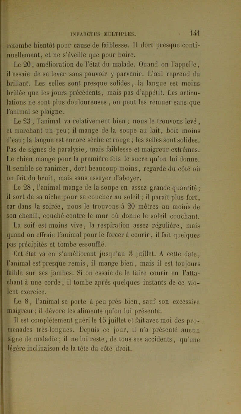 retombe bientôt pour cause de faiblesse. 11 dort presque conti- nuellement, et ne s’éveille que pour boire. Le 20, amélioration de l’état du malade. Quand on l'appelle, il essaie de se lever sans pouvoir y parvenir. L’œil reprend du brillant. Les selles sont presque solides, la langue est moins brûlée que les jours précédents, mais pas d’appétit. Les articu- lations ne sont plus douloureuses , on peut les remuer sans que l’animal se plaigne. Le 23 , l’animal va relativement bien ; nous le trouvons levé , et marchant un peu; il mange de la soupe au lait, boit moins d’eau ; la langue est encore sèche et rouge ; les selles sont solides. Pas de signes de paralysie, mais faiblesse et maigreur extrêmes. Le chien mange pour la première fois le sucre qu’on lui donne. Il semble se ranimer, dort beaucoup moins, regarde du côte où on fait du bruit, mais sans essayer d’aboyer. Le 28 , l’animal mange de la soupe en assez grande quantité; il sort de sa niche pour se coucher au soleil ; il parait plus fort, car dans la soirée, nous le trouvons à 20 mètres au moins de son chenil, couché contre le mur où donne le soleil couchant. La soif est moins vive, la respiration assez régulière, mais quand on effraie l’animal pour le forcera courir, il fait quelques pas précipités et tombe essoufflé. Cet état va en s’améliorant jusqu’au 3 juillet. A cette date, l’animal est presque remis, il mange bien , mais il est toujours faible sur ses jambes. Si on essaie de le faire courir en ratta- chant à une corde, il tombe après quelques instants de ce vio- lent exercice. Le 8, l’anirnal se porte à peu près bien, sauf son excessive maigreur; il dévore les aliments qu’on lui présente. Il est complètement guéri le 15 juillet et fait avec moi des pro- menades très-longues. Depuis ce jour, il n’a présenté aucun signe de maladie ; il ne lui reste, de tous scs accidents , qu’une légère inclinaison de la tète du côté droit.