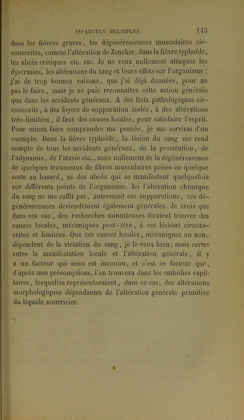 113 dans les fièvres graves, les dégénérescences musculaires cir- conscrites, comme l’altération de Zencker, dans la fièvre typhoïde, les abcès critiques etc. etc. Je ne veux nullement attaquer les dyscrasies, les altérations du sang et leurs effets sur l’organisme ; j’ai de trop bonnes raisons, que j’ai déjà données, pour ne pas le faire, mais je ne puis reconnaître cette action générale que dans les accidents généraux. A des faits pathologiques cir- conscrits, à des foyers de suppuration isolés, à des altérations très-limitées , il faut des causes locales, pour satisfaire l’esprit. Pour mieux faire comprendre ma pensée, je me servirai d’un exemple. Dans la fièvre typhoïde, la lésion du sang me rend compte de tous les accidents généraux, de la prostration, de l’adynamie, de l’ataxie etc., mais nullementde la dégénérescence de quelques trousseaux de fibres musculaires prises en quelque sorte au hasard, ni des abcès qui se manifestent quelquefois « sur différents points de l’organisme. Ici l’altération chimique du sang ne me suffit pas, autrement ces suppurations, ces dé- générescences deviendraient également générales. Je crois que dans ces cas, des recherches minutieuses feraient trouver des causes locales, mécaniques peut-être, à ces lésions circons- crites et limitées. Que ces causes locales, mécaniques ou non, dépendent de la viciation du sang, je le veux bien; mais certes entre la manifestation locale et l’altération générale, il y a un facteur qui nous est inconnu, et c’est ce facteur que, d’après mes présomptions, l’on trouvera dans les embolies capil- laires, lesquelles représenteraient, dans ce cas, des altérations morphologiques dépendantes de l’altération générale primitive du liquide nourricier.