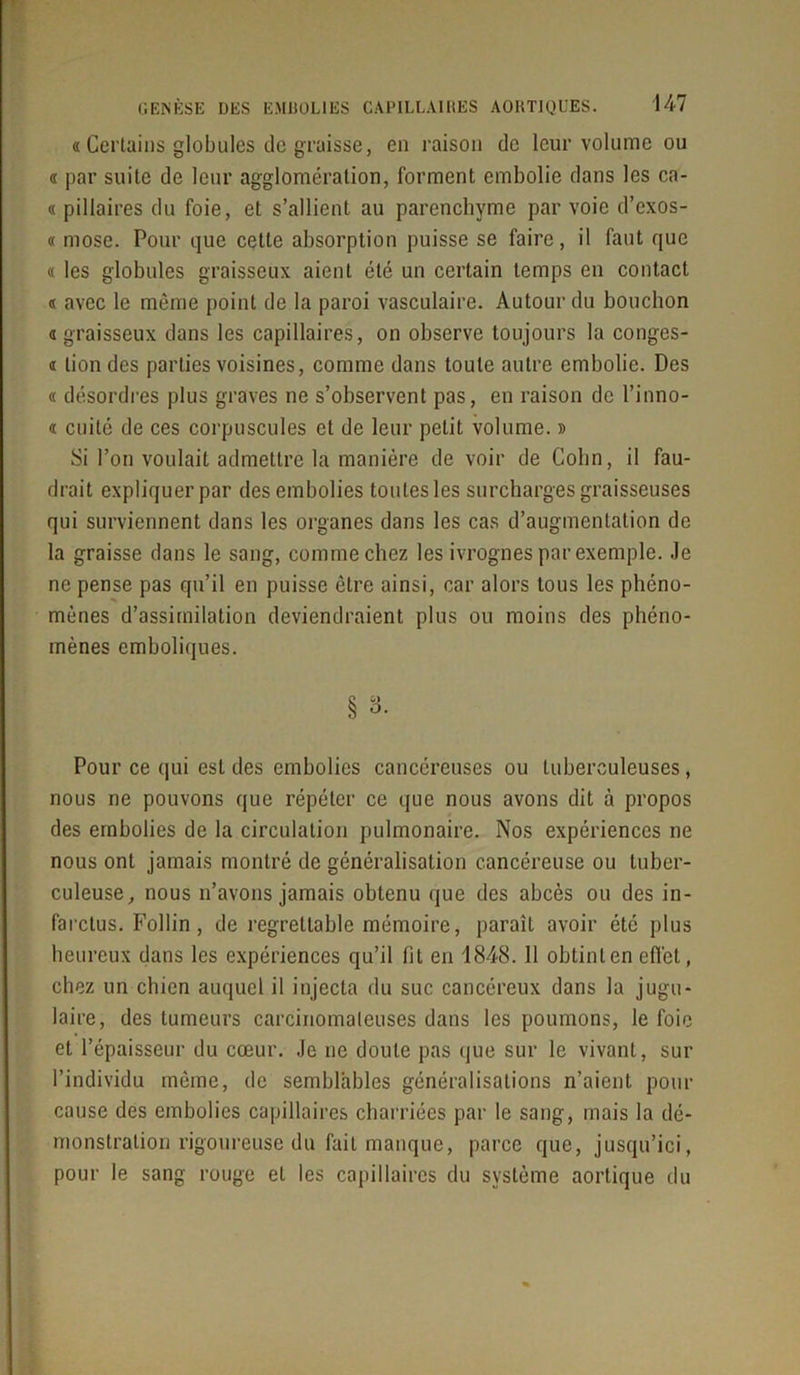 « Certains globules de graisse, en raison de leur volume ou « par suite de leur agglomération, forment embolie dans les ca- « pillaires du foie, et s’allient au parenchyme par voie d’exos- « rnose. Pour que cette absorption puisse se faire, il faut que « les globules graisseux aient été un certain temps en contact « avec le même point de la paroi vasculaire. Autour du bouchon a graisseux dans les capillaires, on observe toujours la congcs- « lion des parties voisines, comme dans toute autre embolie. Des « désordres plus graves ne s’observent pas, en raison de l’inno- « cuité de ces corpuscules et de leur petit volume. » Si l’on voulait admettre la manière de voir de Colin, il fau- drait expliquer par des embolies toutes les surcharges graisseuses qui surviennent dans les organes dans les cas d’augmentation de la graisse dans le sang, comme chez les ivrognes par exemple. Je ne pense pas qu’il en puisse être ainsi, car alors tous les phéno- mènes d’assimilation deviendraient plus ou moins des phéno- mènes emboliques. § 3. Pour ce qui est des embolies cancéreuses ou tuberculeuses, nous ne pouvons que répéter ce que nous avons dit à propos des embolies de la circulation pulmonaire. Nos expériences ne nous ont jamais montré de généralisation cancéreuse ou tuber- culeuse, nous n’avons jamais obtenu que des abcès ou des in- farctus. Follin, de regrettable mémoire, paraît avoir été plus heureux dans les expériences qu’il fit en 1848. 11 obtinlen effet, chez un chien auquel il injecta du suc cancéreux dans la jugu- laire, des tumeurs carcinomateuses dans les poumons, le foie et l’épaisseur du cœur. Je ne doute pas que sur le vivant, sur l’individu même, de semblables généralisations n’aient pont- cause des embolies capillaires charriées par le sang, mais la dé- monstration rigoureuse du fait manque, parce que, jusqu’ici, pour le sang rouge et les capillaires du système aortique du