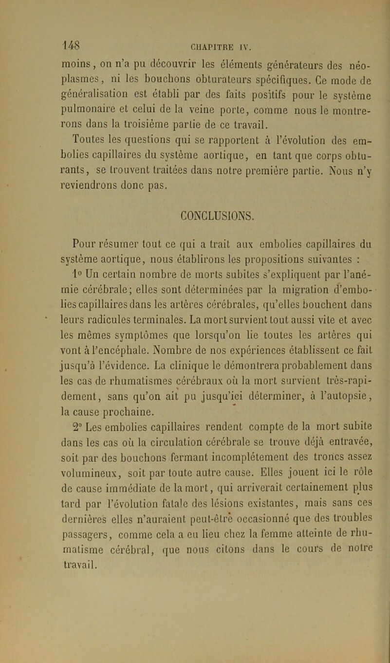 moins, on n’a pu découvrir les éléments générateurs des néo- plasmes, ni les bouchons obturateurs spécifiques. Ce mode de généralisation est établi par des faits positifs pour le système pulmonaire et celui de la veine porte, comme nous le montre- rons dans la troisième partie de ce travail. Toutes les questions qui se rapportent à l’évolution des em- bolies capillaires du système aortique, en tant que corps obtu- rants, se trouvent traitées dans notre première partie. Nous n’y reviendrons donc pas. CONCLUSIONS. Pour résumer tout ce qui a trait aux embolies capillaires du système aortique, nous établirons les propositions suivantes : 1° Un certain nombre de morts subites s’expliquent par l’ané- inie cérébrale; elles sont déterminées par la migration d’embo- lies capillaires dans les artères cérébrales, qu’elles bouchent dans leurs radicules terminales. La mort survient tout aussi vile et avec les mômes symptômes que lorsqu’on lie toutes les artères qui vont à l’encéphale. Nombre de nos expériences établissent ce fait jusqu’à l’évidence. La clinique le démontrera probablement dans les cas de rhumatismes cérébraux où la mort survient très-rapi- % dément, sans qu’on ait pu jusqu’ici déterminer, à l’autopsie, « la cause prochaine. 2° Les embolies capillaires rendent compte de la mort subite dans les cas où la circulation cérébrale se trouve déjà entravée, soit par des bouchons fermant incomplètement des troncs assez volumineux, soit par toute autre cause. Elles jouent ici le rôle de cause immédiate de la mort, qui arriverait certainement plus tard par l’évolution fatale des lésions existantes, mais sans ces dernières elles n’auraient peut-être occasionné que des troubles passagers, comme cela a eu lieu chez la femme atteinte de rhu- matisme cérébral, que nous citons dans le cours de notre travail.