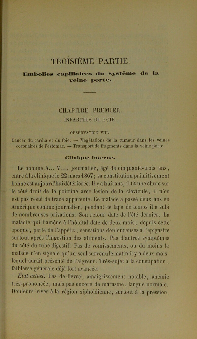 TROISIÈME PARTIE. Embolies capillaires «lu système «le la veiue porte. CHAPITRE PREMIER. INFARCTUS DU FOIE. OBSERVATION VIII. Cancer du cardia et du loie. — Végétations de la tumeur dans les veines coronaires de l’estomac. — Transport de fragments dans la veine porte. Clinique interne. Le nommé A... V..., journalier, âgé de cinquante-trois ans, entre à la clinique le 22 mars 1867 ; sa constitulion primitivement bonne est aujourd’hui détériorée. 11 y a huit ans, il fit une chute sur le côté droit de la poitrine avec lésion de la clavicule, il n’en est pas resté de trace apparente. Ce malade a passé deux ans en Amérique comme journalier, pendant ce laps de temps il a subi de nombreuses privations. Son retour date de l’été dernier. La maladie qui l’amène à l’hôpital date de deux mois; depuis cette époque, perte de l’appétit, sensations douloureuses à l’épigastre surtout après l’ingestion des aliments. Pas d’autres symptômes du côté du tube digestif. Pas de vomissements, ou du moins le malade n’en signale qu’un seul survenu le matin il y a deux mois, lequel aurait présenté de l’aigreur. Très-sujet à la constipalion ; faiblesse générale déjà fort avancée. Etal actuel. Pas de fièvre, amaigrissement notable, anémie très-prononcée, mais pas encore de marasme, langue normale. Douleurs vives à la région xiphoïdienne, surtout à la pression.