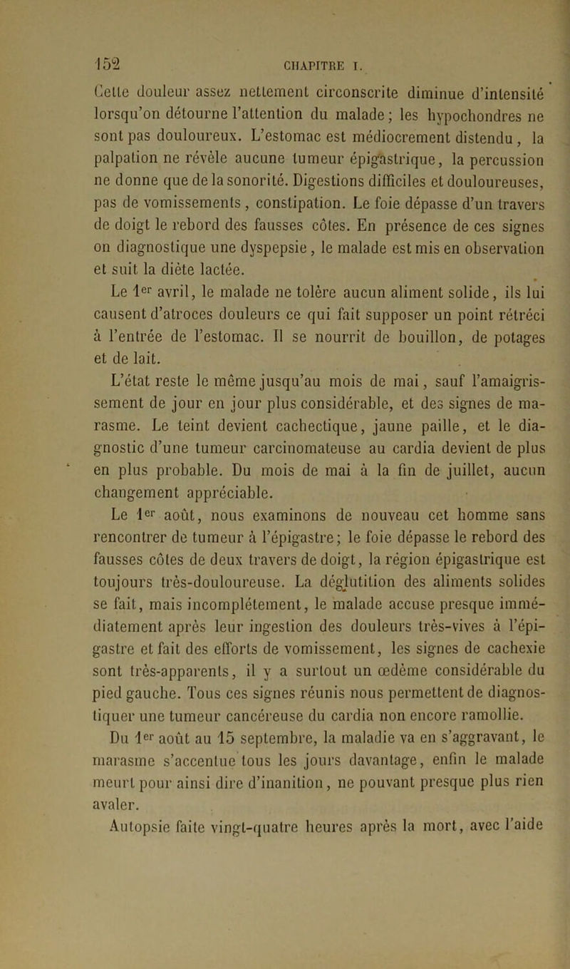 Celle douleur assez nettement circonscrite diminue d’intensité lorsqu’on détourne l’attention du malade ; les hypochondres ne sont pas douloureux. L’estomac est médiocrement distendu , la palpation ne révèle aucune tumeur épigastrique, la percussion ne donne que de la sonorité. Digestions difficiles et douloureuses, pas de vomissements , constipation. Le foie dépasse d’un travers de doigt le rebord des fausses côtes. En présence de ces signes on diagnostique une dyspepsie, le malade est mis en observation et suit la diète lactée. Le 1er avril, le malade ne tolère aucun aliment solide, ils lui causent d’atroces douleurs ce qui fait supposer un point rétréci à l’entrée de l’estomac. 11 se nourrit de bouillon, de potages et de lait. L’état reste le même jusqu’au mois de mai, sauf l’amaigris- sement de jour en jour plus considérable, et des signes de ma- rasme. Le teint devient cachectique, jaune paille, et le dia- gnostic d’une tumeur carcinomateuse au cardia devient de plus en plus probable. Du mois de mai à la fin de juillet, aucun changement appréciable. Le 1er août, nous examinons de nouveau cet homme sans rencontrer de tumeur à l’épigastre; le foie dépasse le rebord des fausses côtes de deux travers de doigt, la région épigastrique est toujours très-douloureuse. La déglutition des aliments solides se fait, mais incomplètement, le malade accuse presque immé- diatement après leur ingestion des douleurs très-vives à l’épi- gastre et fait des efforts de vomissement, les signes de cachexie sont très-apparents, il y a surtout un œdème considérable du pied gauche. Tous ces signes réunis nous permettent de diagnos- tiquer une tumeur cancéreuse du cardia non encore ramollie. Du 1er août au 15 septembre, la maladie va en s’aggravant, le marasme s’accentue tous les jours davantage, enfin le malade meurt pour ainsi dire d’inanition, ne pouvant presque plus rien avaler. Autopsie faite vingt-quatre heures après la mort, avec l’aide