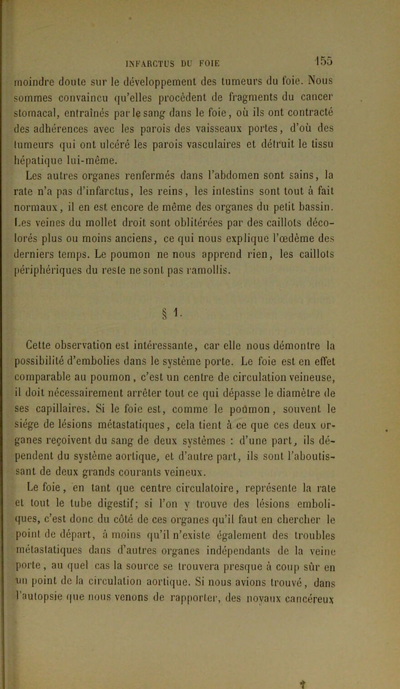 moindre doute sur le développement des tumeurs du l'oie. Nous sommes convaincu qu’elles procèdent de fragments du cancer stomacal, entraînés par le sang dans le foie, où ils ont contracté des adhérences avec les parois des vaisseaux portes, d’où des tumeurs qui ont ulcéré les parois vasculaires et détruit le tissu hépatique lui-même. Les autres organes renfermés dans l’abdomen sont sains, la rate n’a pas d’infarctus, les reins, les intestins sont tout à fait normaux, il en est encore de même des organes du petit bassin. Les veines du mollet droit sont oblitérées par des caillots déco- lorés plus ou moins anciens, ce qui nous explique l’œdème des derniers temps. Le poumon ne nous apprend rien, les caillots périphériques du reste ne sont pas ramollis. § 1. Cette observation est intéressante, car elle nous démontre la possibilité d’embolies dans le système porte. Le foie est en effet comparable au poumon, c’est un centre de circulation veineuse, il doit nécessairement arrêter tout ce qui dépasse le diamètre de ses capillaires. Si le foie est, comme le poumon, souvent le siège de lésions métastatiques, cela tient à ce que ces deux or- ganes reçoivent du sang de deux systèmes : d’une part, ils dé' pendent du système aortique, et d’autre part, ils sont l’aboutis- sant de deux grands courants veineux. Le foie, en tant que centre circulatoire, représente la rate et tout le tube digestif; si l’on y trouve des lésions emboli- ques, c’est donc du côté de ces organes qu’il faut en chercher le point de départ, à moins qu’il n’existe également des troubles métastatiques dans d’autres organes indépendants de la veine porte, au quel cas la source se trouvera presque à coup sûr en un point de la circulation aortique. Si nous avions trouvé, dans 1 autopsie que nous venons de rapporter, des noyaux cancéreux •r