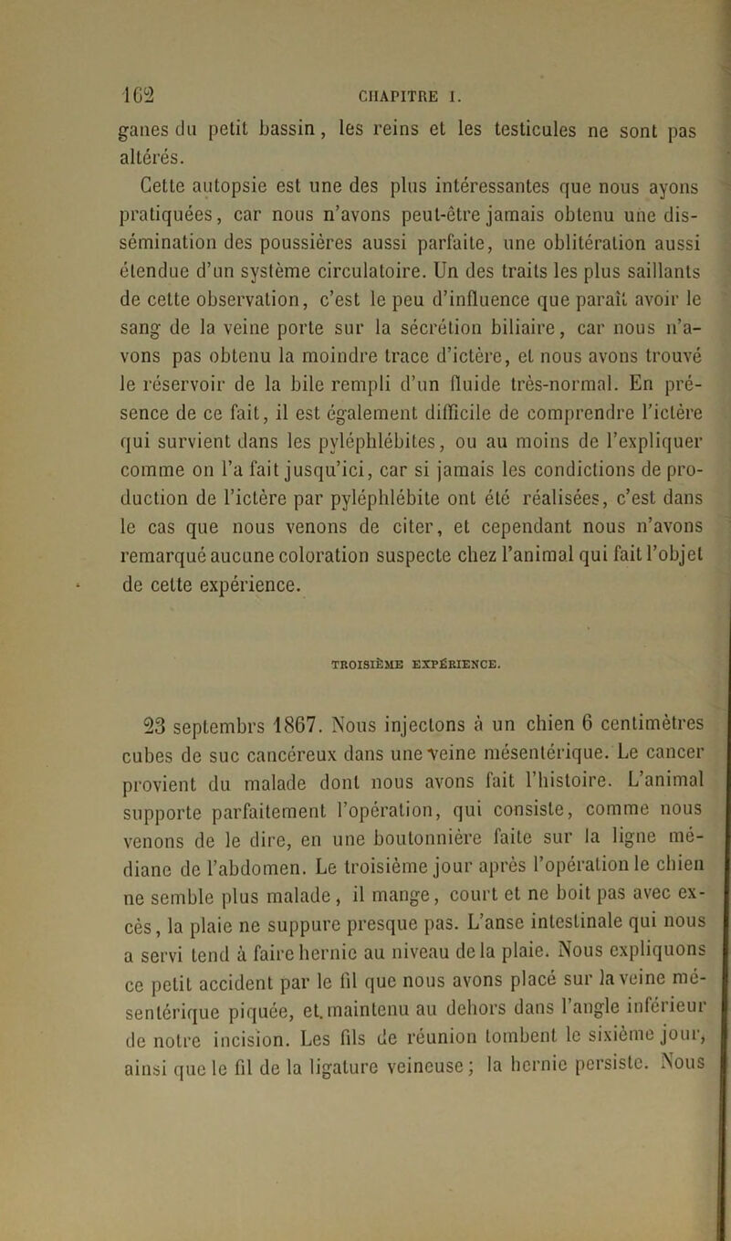 gaties du petit bassin, les reins et les testicules ne sont pas altérés. Cette autopsie est une des plus intéressantes que nous ayons pratiquées, car nous n’avons peut-être jamais obtenu une dis- sémination des poussières aussi parfaite, une oblitération aussi étendue d’un système circulatoire. Un des traits les plus saillants de cette observation, c’est le peu d’influence que paraît avoir le sang de la veine porte sur la sécrétion biliaire, car nous n’a- vons pas obtenu la moindre trace d’ictère, et nous avons trouvé le réservoir de la bile rempli d’un fluide très-normal. En pré- sence de ce fait, il est également difficile de comprendre l’ictère qui survient dans les pyléphlébites, ou au moins de l’expliquer comme on l’a fait jusqu’ici, car si jamais les conditions de pro- duction de l’ictère par pyléphlébite ont été réalisées, c’est dans le cas que nous venons de citer, et cependant nous n’avons remarqué aucune coloration suspecte chez l’animal qui fait l’objet de cette expérience. TROISIÈME EXPÉRIENCE. 23 septembrs 1867. Nous injectons à un chien 6 centimètres cubes de suc cancéreux dans une Veine mésentérique. Le cancer provient du malade dont nous avons fait 1 histoire. L animal supporte parfaitement l’opération, qui consiste, comme nous venons de le dire, en une boutonnière faite sur la ligne mé- diane de l’abdomen. Le troisième jour après l’opération le chien ne semble plus malade, il mange, court et ne boit pas avec ex- cès , la plaie ne suppure presque pas. L’anse intestinale qui nous a servi tend à faire hernie au niveau delà plaie. Nous expliquons ce petit accident par le fil que nous avons placé sur la veine mé- sentérique piquée, et.maintenu au dehors dans l’angle inférieur de notre incision. Les fds de réunion tombent le sixième joui, ainsi que le fil de la ligature veineuse; la hernie persiste. Nous