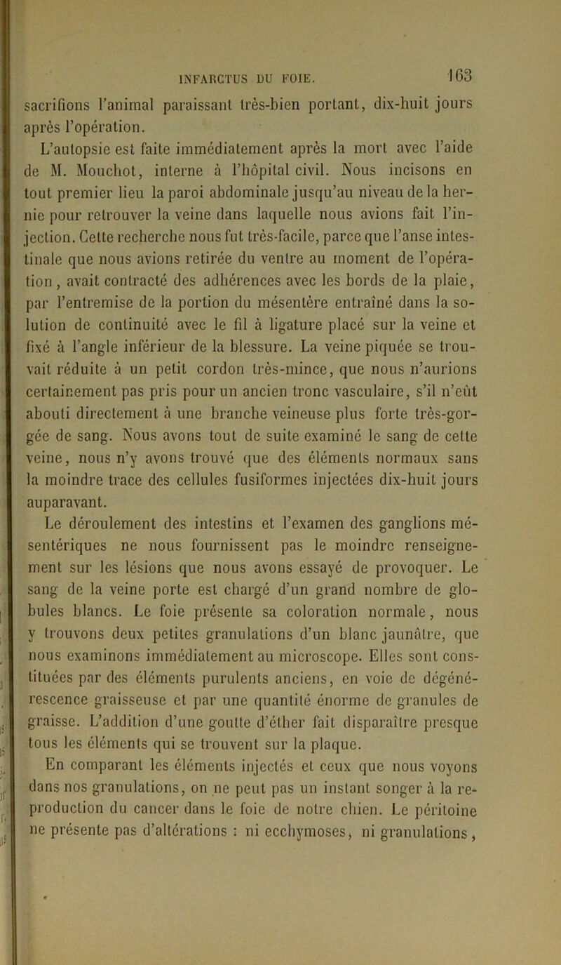 sacrifions l’animal paraissant très-bien portant, dix-huit jours après l’opération. L’autopsie est faite immédiatement après la mort avec l’aide de M. Mouchot, interne à l’hôpital civil. Nous incisons en tout premier lieu la paroi abdominale jusqu’au niveau de la her- nie pour retrouver la veine dans laquelle nous avions fait l’in- jection. Celte recherche nous fut très-facile, parce que l’anse intes- tinale que nous avions retirée du ventre au moment de l’opéra- tion , avait contracté des adhérences avec les bords de la plaie, par l’entremise de la portion du mésentère entraîné dans la so- lution de continuité avec le fil à ligature placé sur la veine et fixé à l’angle inférieur de la blessure. La veine piquée se trou- vait réduite à un petit cordon très-mince, que nous n’aurions certainement pas pris pour un ancien tronc vasculaire, s’il n’eùt abouti directement à une branche veineuse plus forte très-gor- gée de sang. Nous avons tout de suite examiné le sang de cette veine, nous n’y avons trouvé que des éléments normaux sans la moindre trace des cellules fusiformes injectées dix-huit jours auparavant. Le déroulement des intestins et l’examen des ganglions mé- sentériques ne nous fournissent pas le moindre renseigne- ment sur les lésions que nous avons essayé de provoquer. Le sang de la veine porte est chargé d’un grand nombre de glo- bules blancs. Le foie présente sa coloration normale, nous y trouvons deux petites granulations d’un blanc jaunâtre, que nous examinons immédiatement au microscope. Elles sont cons- tituées par des éléments purulents anciens, en voie de dégéné- rescence graisseuse et par une quantité énorme de granules de graisse. L’addition d’une goutte d’éther fait disparaître presque tous les éléments qui se trouvent sur la plaque. En comparant les éléments injectés et ceux que nous voyons dans nos granulations, on ne peut pas un instant songer à la re- production du cancer dans le foie de notre chien. Le péritoine ne présente pas d’altérations ; ni ecchymoses, ni granulations,