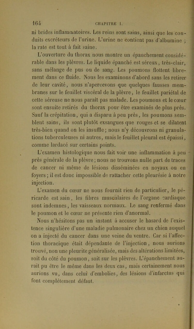 ni brides inflammatoires. Les reins sont sains, ainsi que les con- duits excréteurs de l’urine. L’urine ne contient pas d’albumine ; la rate est tout à fait saine. L’ouverture du thorax nous montre un épanchement considé- rable dans les plèvres. Le liquide épanché est séreux, très-clair, sans mélange de pus ou de sang. Les poumons flottent libre- ment dans ce fluide. Nous les examinons d’abord sans les retirer de leur cavité, nous n’apercevons que quelques fausses mem- branes sur le feuillet viscéral de la plèvre, le feuillet pariétal de cette séreuse ne nous paraît pas malade. Les poumons et le cœur sont ensuite retirés du thorax pour être examinés de plus près. Sauf la crépitation, qui a disparu à peu près, les poumons sem- blent sains, ils sont plutôt exsangues que rouges et se dilatent très-bien quand on les insuffle; nous n’y découvrons ni granula- tions tuberculeuses ni autres, mais le feuillet pleural est épaissi, comme lardacé sur certains points. L’examen histologique nous fait voir une inflammation à peu près générale de la plèvre ; nous ne trouvons nulle part de traces de cancer ni même de lésions disséminées en noyaux ou en foyers ; il est donc impossible de rattacher cette pleurésie à notre injection. L’examen du cœur ne nous fournit rien de particulier, le pé- ricarde est sain, les fibres musculaires de l’organe cardiaque sont indemnes, les vaisseaux normaux. Le sang renfermé dans le poumon et le cœur ne présente rien d’anormal. Nous n’hésitons pas un instant à accuser le hasard de l’exis- tence singulière d’une maladie pulmonaire chez un chien auquel on a injecté du cancer dans une veine du ventre. Car si l’affec- tion thoracique était dépendante de l’injeclion , nous aurions trouvé, non une pleurite généralisée, mais des altérations limitées, soit du côté du poumon, soit sur les plèvres. L’épanchement au- rait pu être le même dans les deux cas, mais certainement nous aurions vu, dans celui d’embolies, des lésions d’infarctus qui font complètement défaut.