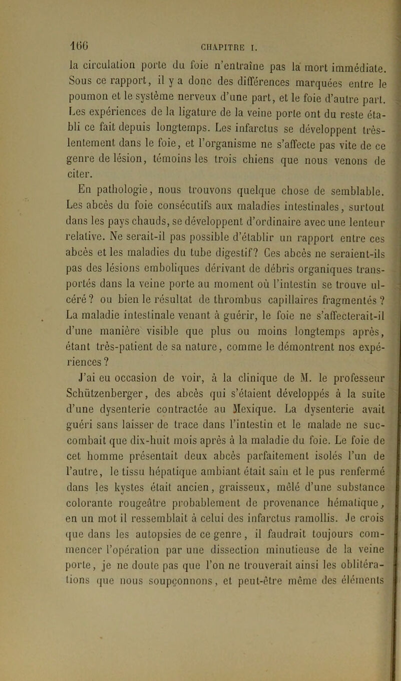 160 la circulation porte du foie n’entraîne pas la mort immédiate. Sous ce rapport, il y a donc des différences marquées entre le poumon et le système nerveux d’une part, et le foie d’autre part. Les expériences de la ligature de la veine porte ont du reste éta- bli ce fait depuis longtemps. Les infarctus se développent très- lentement dans le foie, et l’organisme ne s’affecte pas vite de ce genre de lésion, témoins les trois chiens que nous venons de citer. En pathologie, nous trouvons quelque chose de semblable. Les abcès du foie consécutifs aux maladies intestinales, surtout dans les pays chauds, se développent d’ordinaire avec une lenteur relative. Ne serait-il pas possible d’établir un rapport entre ces abcès et les maladies du tube digestif? Ces abcès ne seraient-ils pas des lésions emboliques dérivant de débris organiques trans- portés dans la veine porte au moment où l’intestin se trouve ul- céré? ou bien le résultat de thrombus capillaires fragmentés ? La maladie intestinale venant cà guérir, le foie ne s’affecterait-il d’une manière visible que plus ou moins longtemps après, étant très-patient de sa nature, comme le démontrent nos expé- riences ? J’ai eu occasion de voir, à la clinique de M. le professeur Schützenberger, des abcès qui s’étaient développés à la suite d’une dysenterie contractée au Mexique. La dysenterie avait guéri sans laisser de trace dans l’intestin et le malade ne suc- combait que dix-huit mois après à la maladie du foie. Le foie de cet homme présentait deux abcès parfaitement isolés l’un de l’autre, le tissu hépatique ambiant était sain et le pus renfermé dans les kystes était ancien, graisseux, mêlé d’une substance colorante rougeâtre probablement de provenance hématique, en un mot il ressemblait à celui des infarctus ramollis. Je crois que dans les autopsies de ce genre, il faudrait toujours com- mencer l’opération par une dissection minutieuse de la veine porte, je ne doute pas que l’on ne trouverait ainsi les oblitéra- tions que nous soupçonnons, et peut-être même des éléments