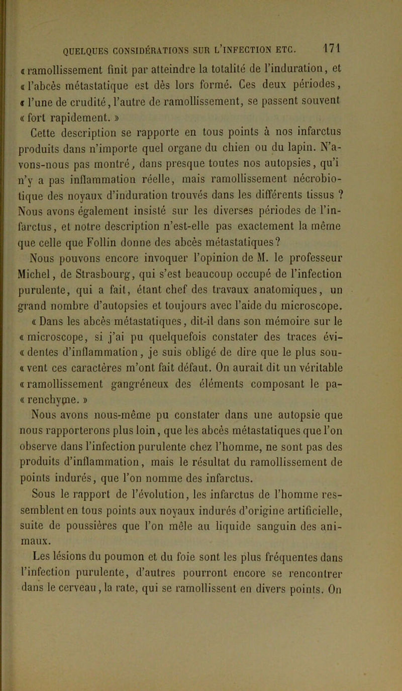 «ramollissement finit par atteindre la totalité de l’induration, et « l’abcès métastatique est dès lors formé. Ces deux périodes, « l’une de crudité, l’autre de ramollissement, se passent souvent 4 fort rapidement. » Cette description se rapporte en tous points à nos infarctus produits dans n’importe quel organe du chien ou du lapin. N’a- vons-nous pas montré, dans presque toutes nos autopsies, qu’i n’y a pas inflammation réelle, mais ramollissement nécrobio- tique des noyaux d’induration trouvés dans les différents tissus ? Nous avons également insisté sur les diverses périodes de l’in- farctus, et notre description n’est-elle pas exactement la même que celle que Follin donne des abcès métastatiques? Nous pouvons encore invoquer l’opinion de M. le professeur Michel, de Strasbourg, qui s’est beaucoup occupé de l’infection purulente, qui a fait, étant chef des travaux anatomiques, un grand nombre d’autopsies et toujours avec l’aide du microscope. « Dans les abcès métastatiques, dit-il dans son mémoire sur le 4 microscope, si j’ai pu quelquefois constater des traces évi— 4 déniés d’inflammation, je suis obligé de dire que le plus sou- 4 vent ces caractères m’ont fait défaut. On aurait dit un véritable « ramollissement gangréneux des éléments composant le pa- 4 renchypie. » Nous avons nous-même pu constater dans une autopsie que nous rapporterons plus loin, que les abcès métastatiques que l’on observe dans l’infection purulente chez l’homme, ne sont pas des produits d’inflammation, mais le résultat du ramollissement de points indurés, que l’on nomme des infarctus. Sous le rapport de l’évolution, les infarctus de l’homme res- semblent en tous points aux noyaux indurés d’origine artificielle, suite de poussières que l’on mêle au liquide sanguin des ani- maux. Les lésions du poumon et du foie sont les plus fréquentes dans l’infection purulente, d’autres pourront encore se rencontrer dans le cerveau, la rate, qui se ramollissent en divers points. On