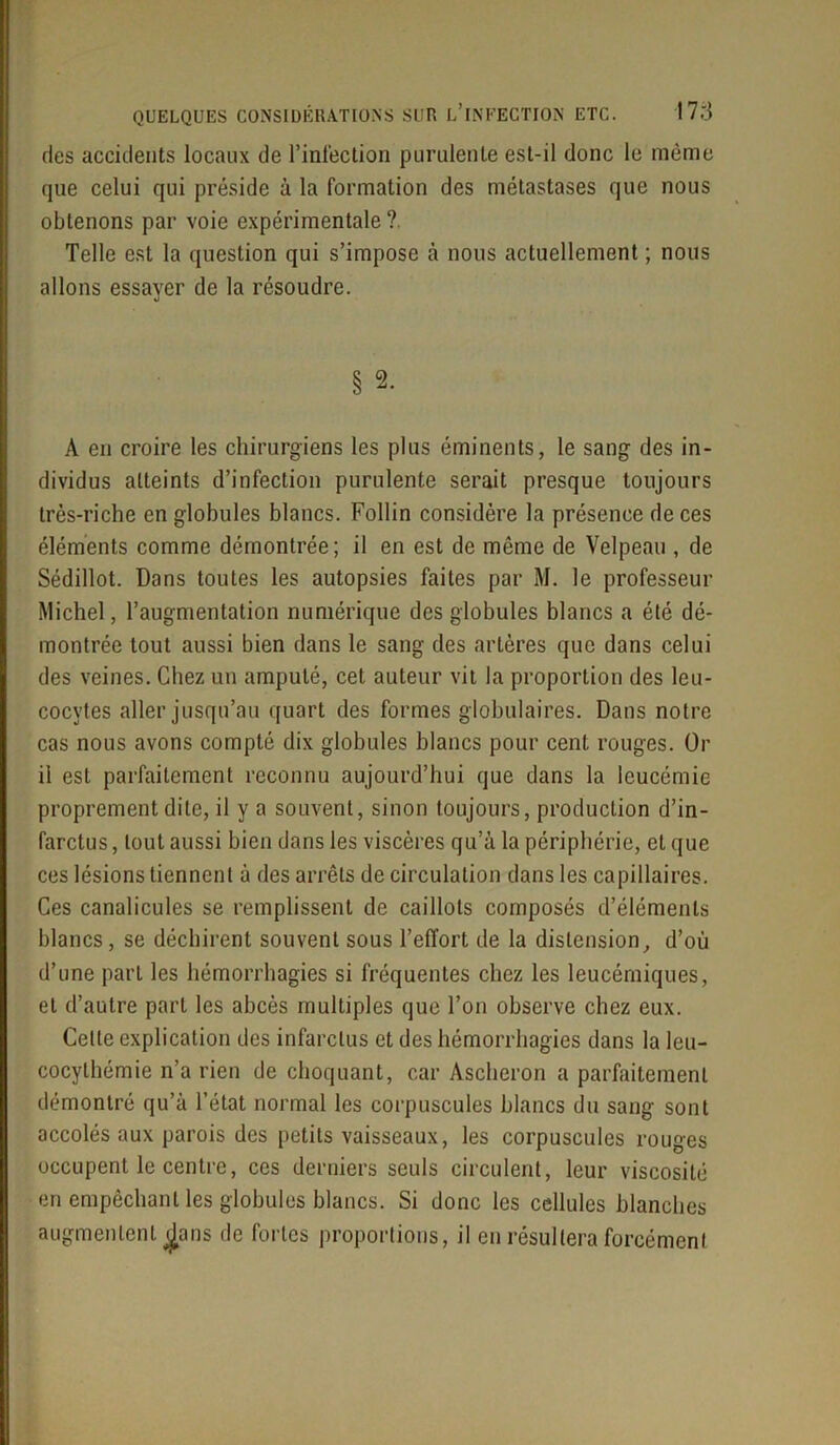 des accidents locaux de l’inlection purulente est-il donc le même que celui qui préside à la formation des métastases que nous obtenons par voie expérimentale ?. Telle est la question qui s’impose à nous actuellement ; nous allons essayer de la résoudre. § 2. A en croire les chirurgiens les plus éminents, le sang des in- dividus atteints d’infection purulente serait presque toujours très-riche en globules blancs. Follin considère la présence de ces éléments comme démontrée; il en est de môme de Velpeau , de Sédillot. Dans toutes les autopsies faites par M. le professeur Michel, l’augmentation numérique des globules blancs a été dé- montrée tout aussi bien dans le sang des artères que dans celui des veines. Chez un amputé, cet auteur vit la proportion des leu- cocytes aller jusqu’au quart des formes globulaires. Dans notre cas nous avons compté dix globules blancs pour cent rouges. Or il est parfaitement reconnu aujourd’hui que dans la leucémie proprement dite, il y a souvent, sinon toujours, production d’in- farctus , tout aussi bien dans les viscères qu’à la périphérie, et que ces lésions tiennent à des arrêts de circulation dans les capillaires. Ces canalicules se remplissent de caillots composés d’éléments blancs, se déchirent souvent sous l’effort de la distension, d’où d’une part les hémorrhagies si fréquentes chez les leucémiques, et d’autre part les abcès multiples que l’on observe chez eux. Celle explication des infarctus et des hémorrhagies dans la leu- cocylhémie n’a rien de choquant, car Ascheron a parfaitement démontré qu’à l’état normal les corpuscules blancs du sang sont accolés aux parois des petits vaisseaux, les corpuscules rouges occupent le centre, ces derniers seuls circulent, leur viscosité en empêchant les globules blancs. Si donc les cellules blanches augmentent j^jans de fortes proportions, il en résultera forcément