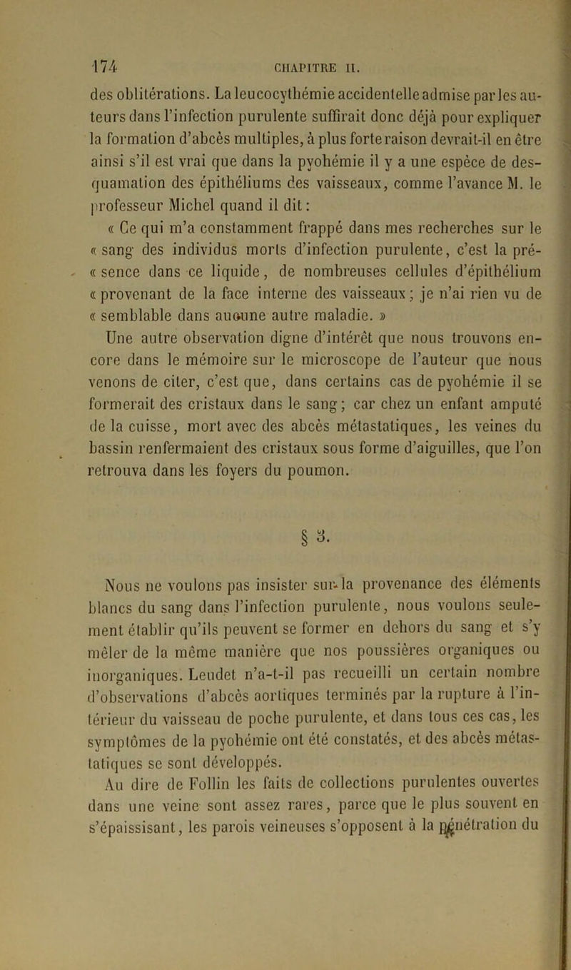 des oblitérations. La leucocythémie accidentelle admise parles au- teurs dans l’infection purulente suffirait donc déjà pour expliquer la formation d’abcès multiples, à plus forte raison devrait-il en être ainsi s’il est vrai que dans la pyohémie il y a une espèce de des- quamation des épithéliums des vaisseaux, comme l’avance M. le professeur Michel quand il dit : « Ce qui m’a constamment frappé dans mes recherches sur le «sang des individus morts d’infection purulente, c’est la pré- « sence dans ce liquide, de nombreuses cellules d’épithélium «provenant de la face interne des vaisseaux; je n’ai rien vu de « semblable dans au ou ne autre maladie. » Une autre observation digne d’intérêt que nous trouvons en- core dans le mémoire sur le microscope de l’auteur que nous venons de citer, c’est que, dans certains cas de pyohémie il se formerait des cristaux dans le sang; car chez un enfant amputé de la cuisse, mort avec des abcès métastatiques, les veines du bassin renfermaient des cristaux sous forme d’aiguilles, que l’on retrouva dans les foyers du poumon. § 3. Nous ne voulons pas insister sur-la provenance des éléments blancs du sang dans l’infection purulente, nous voulons seule- ment établir qu’ils peuvent se former en dehors du sang et s’y mêler de la même manière que nos poussières organiques ou inorganiques. Leudet n’a-t-il pas recueilli un certain nombre d’observations d’abcès aortiques terminés par la rupture à l’in- térieur du vaisseau de poche purulente, et dans tous ces cas, les symptômes de la pyohémie ont été constatés, et des abcès métas- tatiques se sont développés. Au dire de Follin les faits de collections purulentes ouvertes dans une veine sont assez rares, parce que le plus souvent en s’épaissisant, les parois veineuses s’opposent à la pénétration du .y'A-