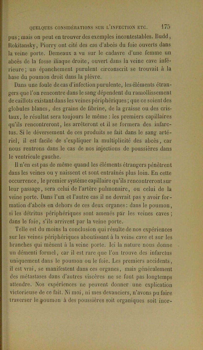pus ; mais on peut en trouver des exemples incontestables. Budd, Rokitansky, Piorry ont cité des cas d’abcès du foie ouverts dans la veine porte. Demeaux a vu sur le cadavre d’une femme un abcès de la fosse iliaque droite, ouvert dans la veine cave infé- rieure; un épanchement purulent circonscrit se trouvait à la base du poumon droit dans la plèvre. Dans une foule de cas d’infection purulente, les éléments étran- gers que l’on rencontre dans le sang dépendent du ramollissement de caillots existant dans les veines périphériques ; que ce soient des globules blancs, des grains de fibrine, de la graisse ou des cris- taux, le résultat sera toujours le même : les premiers capillaires qu’ils rencontreront, les arrêteront et il se formera des infarc- tus. Si le déversement de ces produits se fait dans le sang arté- riel, il est facile de s’expliquer la multiplicité des abcès, car nous rentrons dans le cas de nos injections de poussières dans le ventricule gauche. Il n’en est pas de même quand les éléments étrangers pénètrent dans les veines ou y naissent et sont entraînés plus loin. En cette occurrence, le premier système capillaire qu’ils rencontreront sur leur passage, sera celui de l’artère pulmonaire, ou celui de la veine porte. Dans l’un et l’autre cas il ne devrait pas y avoir for- mation d’abcès en dehors de ces deux organes: dans le poumon, si les détritus périphériques sont amenés par les veines caves ; dans le foie, s’ils arrivent par la veine porte. Telle est du moins la conclusion qui résulte de nos expériences sur les veines périphériques aboutissant à la veine cave et sur les branches qui mènent à la veine porte. Ici la nature nous donne un démenti formel, car il est rare que l’on trouve des infarctus uniquement dans le poumon ou le foie. Les premiers accidents, il est vrai, se manifestent dans ces organes, mais généralement des métastases dons d’autres viscères ne se font pas longtemps attendre. Nos expériences ne peuvent donner une explication victorieuse de ce fait. Ni moi, ni mes devanciers, n’avons pu faire traverser le poumon à des poussières soit organiques soit inor-