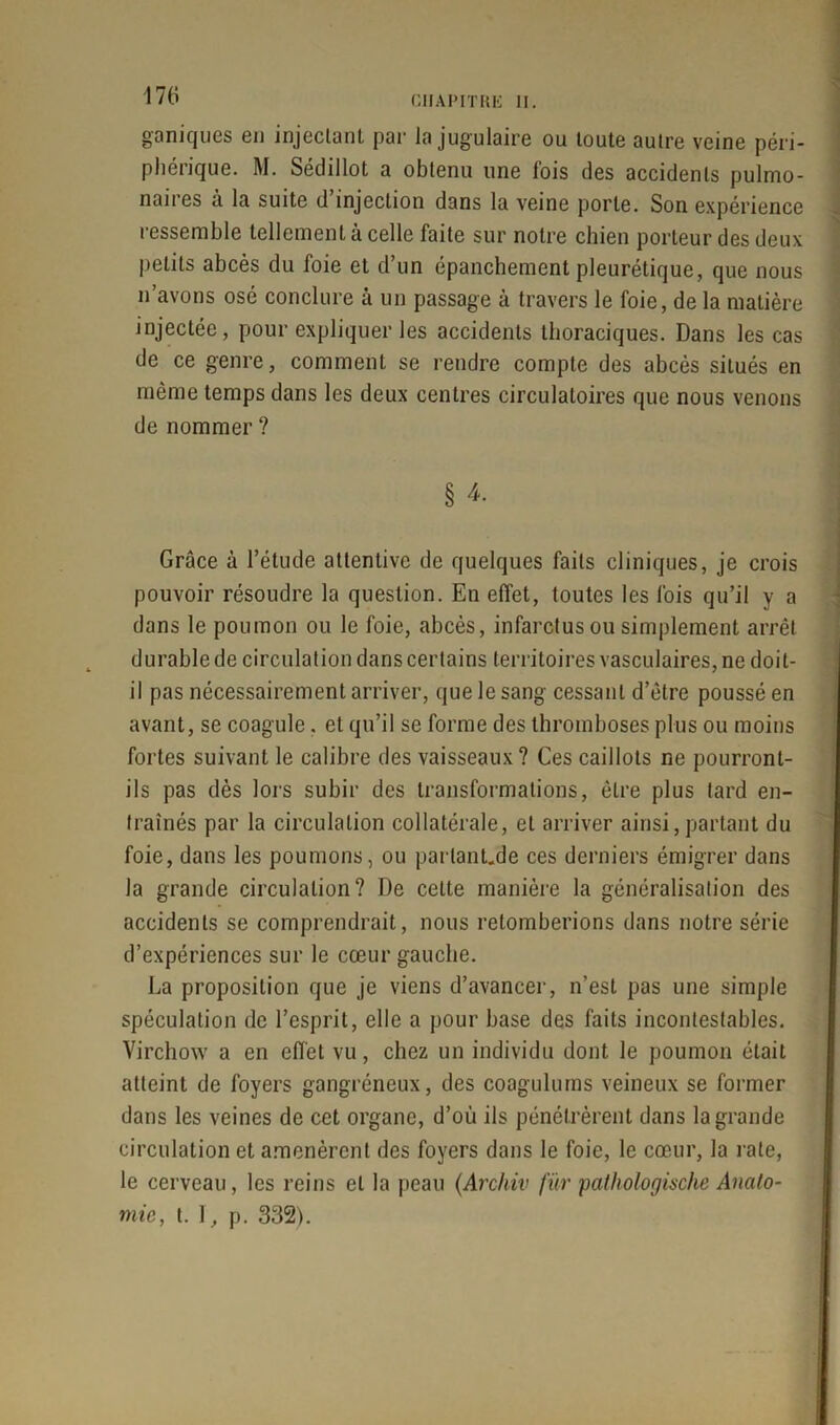 ganiques en injectant par la jugulaire ou toute autre veine péri- phérique. M. Sédillot a obtenu une fois des accidents pulmo- naii es à la suite d injection dans la veine porte. Son expérience ressemble tellement à celle faite sur notre chien porteur des deux petits abcès du foie et d’un épanchement pleurétique, que nous n’avons osé conclure à un passage à travers le foie, de la matière injectée, pour expliquer les accidents thoraciques. Dans les cas de ce genre, comment se rendre compte des abcès situés en même temps dans les deux centres circulatoires que nous venons de nommer ? § 4. Grâce à l’étude attentive de quelques faits cliniques, je crois pouvoir résoudre la question. En effet, toutes les fois qu’il y a dans le poumon ou le foie, abcès, infarctus ou simplement arrêt durable de circulation dans certains territoires vasculaires, ne doit- il pas nécessairement arriver, que le sang cessant d’être poussé en avant, se coagule. et qu’il se forme des thromboses plus ou moins fortes suivant le calibre des vaisseaux? Ces caillots ne pourront- ils pas dès lors subir des transformations, être plus tard en- traînés par la circulation collatérale, et arriver ainsi, partant du foie, dans les poumons, ou parlant.de ces derniers émigrer dans la grande circulation? De celte manière la généralisation des accidents se comprendrait, nous retomberions dans notre série d’expériences sur le cœur gauche. La proposition que je viens d’avancer, n’est pas une simple spéculation de l’esprit, elle a pour base des faits incontestables. Virchow a en effet vu, chez un individu dont le poumon était atteint de foyers gangréneux, des coagulums veineux se former dans les veines de cet organe, d’ou ils pénétrèrent dans la grande circulation et amenèrent des foyers dans le foie, le cœur, la rate, le cerveau, les reins et la peau (Archiv fur pathologùche Anato- mie, t. 1, p. 332).