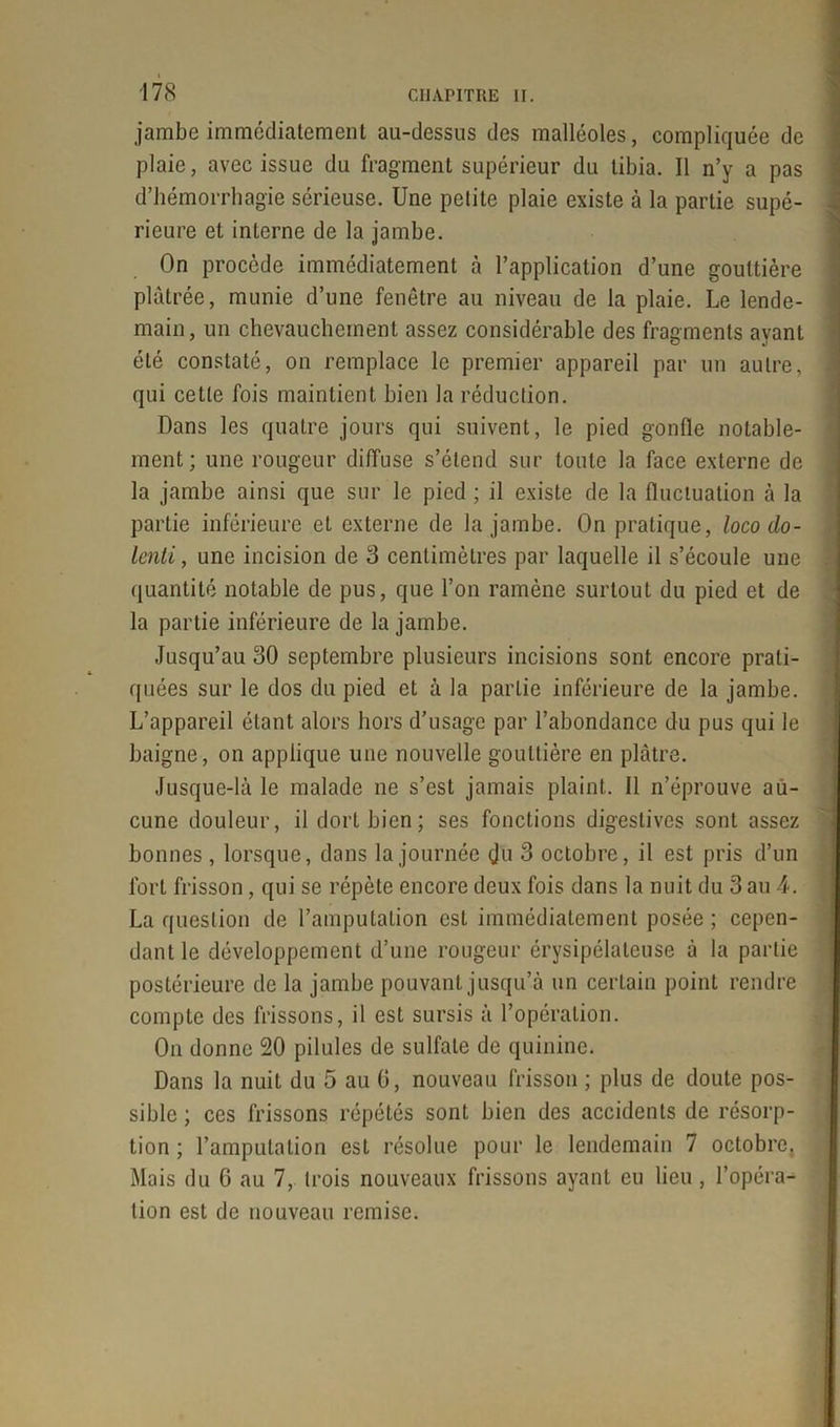 jambe immédiatement au-dessus des malléoles, compliquée de plaie, avec issue du fragment supérieur du tibia. Il n’y a pas d’hémorrhagie sérieuse. Une petite plaie existe à la partie supé- rieure et interne de la jambe. On procède immédiatement à l’application d’une gouttière plâtrée, munie d’une fenêtre au niveau de la plaie. Le lende- main, un chevauchement assez considérable des fragments ayant été constaté, on remplace le premier appareil par un autre, qui cette fois maintient bien la réduction. Dans les quatre jours qui suivent, le pied gonfle notable- ment; une rougeur diffuse s’étend sur toute la face externe de la jambe ainsi que sur le pied ; il existe de la fluctuation à la partie inférieure et externe de la jambe. On pratique, loco clo- lenti, une incision de 3 centimètres par laquelle il s’écoule une quantité notable de pus, que l’on ramène surtout du pied et de la partie inférieure de la jambe. Jusqu’au 30 septembre plusieurs incisions sont encore prati- quées sur le dos du pied et à la partie inférieure de la jambe. L’appareil étant alors hors d’usage par l’abondance du pus qui le baigne, on applique une nouvelle gouttière en plâtre. Jusque-là le malade ne s’est jamais plaint. Il n’éprouve au- cune douleur, il dort bien; ses fonctions digestives sont assez bonnes , lorsque, dans la journée çjü 3 octobre, il est pris d’un fort frisson, qui se répète encore deux fois dans la nuit du 3 au 4. La question de l’amputation est immédiatement posée ; cepen- dant le développement d’une rougeur érysipélateuse à la partie postérieure de la jambe pouvant jusqu’à un certain point rendre compte des frissons, il est sursis à l’opération. On donne 20 pilules de sulfate de quinine. Dans la nuit du 5 au G, nouveau frisson ; plus de doute pos- sible ; ces frissons répétés sont bien des accidents de résorp- tion ; l’amputation est résolue pour le lendemain 7 octobre. Mais du G au 7, trois nouveaux frissons ayant eu lieu , l’opéra- tion est de nouveau remise.