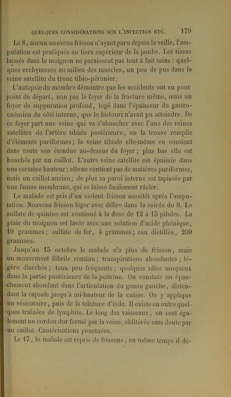 Le 8, aucun nouveau frisson n’ayant paru depuis la veille, l’am- putation est pratiquée au tiers supérieur de la jambe. Les tissus laissés dans le moignon ne paraissent pas tout à fait sains : quel- ques ecchymoses au milieu des muscles, un peu de pus dans la veine satellite du tronc tibio-péronier. L’autopsie du membre démontre que les accidents ont eu pour point de départ, non pas le foyer de la fracture même, mais un foyer de suppuration profond, logé dans l’épaisseur du gaslro- cnémien du côté interne, que le bistouri n’avait pu atteindre. De ce foyer part une veine qui va s’aboucher avec l’une des veines satellites de l’artère tibiale postérieure, on la trouve remplie d’éléments puriformes; la veine tibiale elle-même en contient dans toute son étendue au-dessus du foyer; plus bas elle est bouchée par un caillot. L’autre veine satellite est épaissie dans une certaine hauteur ; ellene contient, pas de matières puriformes, mais un caillot ancien; de plus sa paroi interne est tapissée par une fausse membrane, qui se laisse facilement racler. Le malade est pris d’un violent frisson aussitôt après l’ampu- tation. Nouveau frisson léger avec délire dans la soirée du 9. Le sulfate de quinine est continué à la dose de 12 à 15 pilules. La plaie du moignon est lavée avec une solution d’acide phénique, 10 grammes; sulfate de fer, 4 grammes; eau distillée, 200 grammes. Jusqu’au 15 octobre le malade n’a plus de frisson, mais un mouvement fébrile continu; transpirations abondantes; lé- gère diarrhée; toux peu fréquente; quelques râles muqueux dans la partie postérieure de la poitrine. On constate un épan- chement abondant dans l’articulation du genou gauche, disten- dant la capsule jusqu’à mi-hauteur de la cuisse. On y applique un vésicatoire, puis de la teinture d’iode. Il existe en outre quel- ques traînées de lympliite. Le long des vaisseaux, on sent éga- lement un cordon dur formé par la veine, oblitérée sans doute par >un caillot. Cautérisations ponctuées.