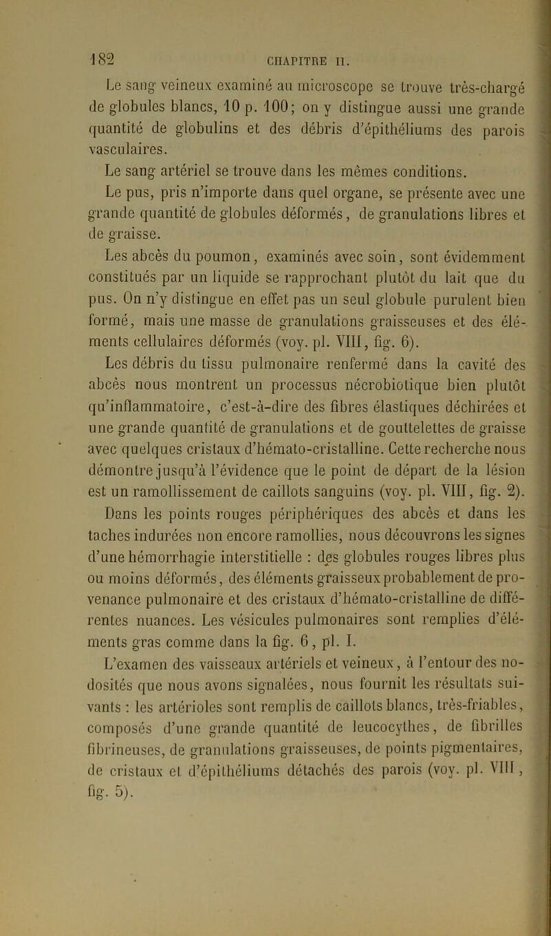 Le sang- veineux examiné au microscope se trouve très-chargé de globules blancs, 10 p. 100; on y distingue aussi une grande quantité de globulins et des débris d’épithéliums des parois vasculaires. Le sang artériel se trouve dans les memes conditions. Le pus, pris n’importe dans quel organe, se présente avec une grande quantité de globules déformés, de granulations libres et de graisse. Les abcès du poumon, examinés avec soin, sont évidemment constitués par un liquide se rapprochant plutôt du lait que du pus. On n’y distingue en effet pas un seul globule purulent bien formé, mais une masse de granulations graisseuses et des élé- ments cellulaires déformés (voy. pl. VIII, fig. 6). Les débris du tissu pulmonaire renfermé dans la cavité des abcès nous montrent un processus nécrobiolique bien plutôt qu’inflammatoire, c’est-à-dire des fibres élastiques déchirées et une grande quantité de granulations et de gouttelettes de graisse avec quelques cristaux d’hémato-crislalline. Celte recherche nous démontre jusqu’à l’évidence que le point de départ de la lésion est un ramollissement de caillots sanguins (voy. pl. VIII, fig. 2). Dans les points rouges périphériques des abcès et dans les taches indurées non encore ramollies, nous découvrons les signes d’une hémorrhagie interstitielle : des globules rouges libres plus ou moins déformés, des éléments graisseux probablement de pro- venance pulmonaire et des cristaux d’hémato-cristalline de diffé- rentes nuances. Les vésicules pulmonaires sont remplies d’élé- ments gras comme dans la fig. 6, pl. I. L’examen des vaisseaux artériels et veineux, à l’entour des no- dosités que nous avons signalées, nous fournit les résultats sui- vants : les artérioles sont remplis de caillots blancs, très-friables, composés d’une grande quantité de leucocylhes, de fibrilles fibrineuses, de granulations graisseuses, de points pigmentaires, de cristaux et d’épithéliums détachés des parois (voy. pl. VIII,