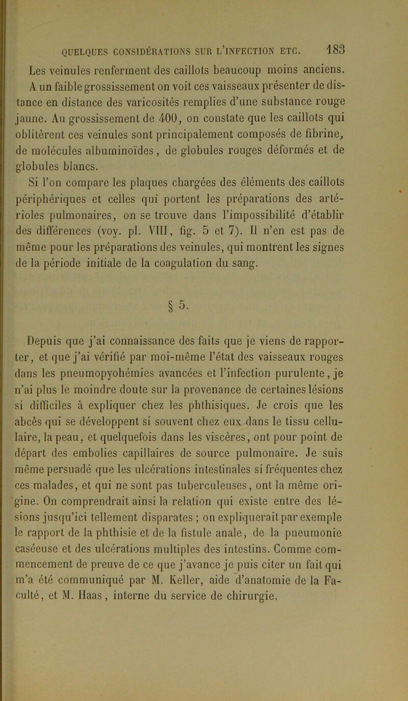 Les veinules renferment des caillots beaucoup moins anciens. A un faible grossissement on voit ces vaisseaux présenter de dis- tance en distance des varicosités remplies d’une substance rouge jaune. Au grossissement de 400, on constate que les caillots qui oblitèrent ces veinules sont principalement composés de fibrine, de molécules albuminoïdes, de globules rouges déformés et de globules blancs. Si l’on compare les plaques chargées des éléments des caillots périphériques et celles qui portent les préparations des arté- rioles pulmonaires, on se trouve dans l’impossibilité d’établir des différences (voy. pl. VIII, fig. 5 et 7). Il n’en est pas de même pour les préparations des veinules, qui montrent les signes de la période initiale de la coagulation du sang. § 5. Depuis que j’ai connaissance des faits que je viens de rappor- ter, et que j’ai vérifié par moi-même l’état des vaisseaux rouges dans les pneumopyohémies avancées et l’infection purulente, je n’ai plus le moindre doute sur la provenance de certaines lésions si difficiles à expliquer chez les phthisiques. Je crois que les abcès qui se développent si souvent chez eux dans le tissu cellu- laire, la peau, et quelquefois dans les viscères, ont pour point de départ des embolies capillaires de source pulmonaire. Je suis même persuadé que les ulcérations intestinales si fréquentes chez ces malades, et qui ne sont pas tuberculeuses, ont la même ori- ‘gine. On comprendrait ainsi la relation qui existe entre des lé- sions jusqu’ici tellement disparates; on expliquerait par exemple le rapport de la phthisie et de la fistule anale, de la pneumonie caséeuse et des ulcérations multiples des intestins. Comme com- mencement de preuve de ce que j’avance je puis citer un fait qui m’a été communiqué par M. Keller, aide d’anatomie de la Fa- culté, et M. Haas, interne du service de chirurgie.