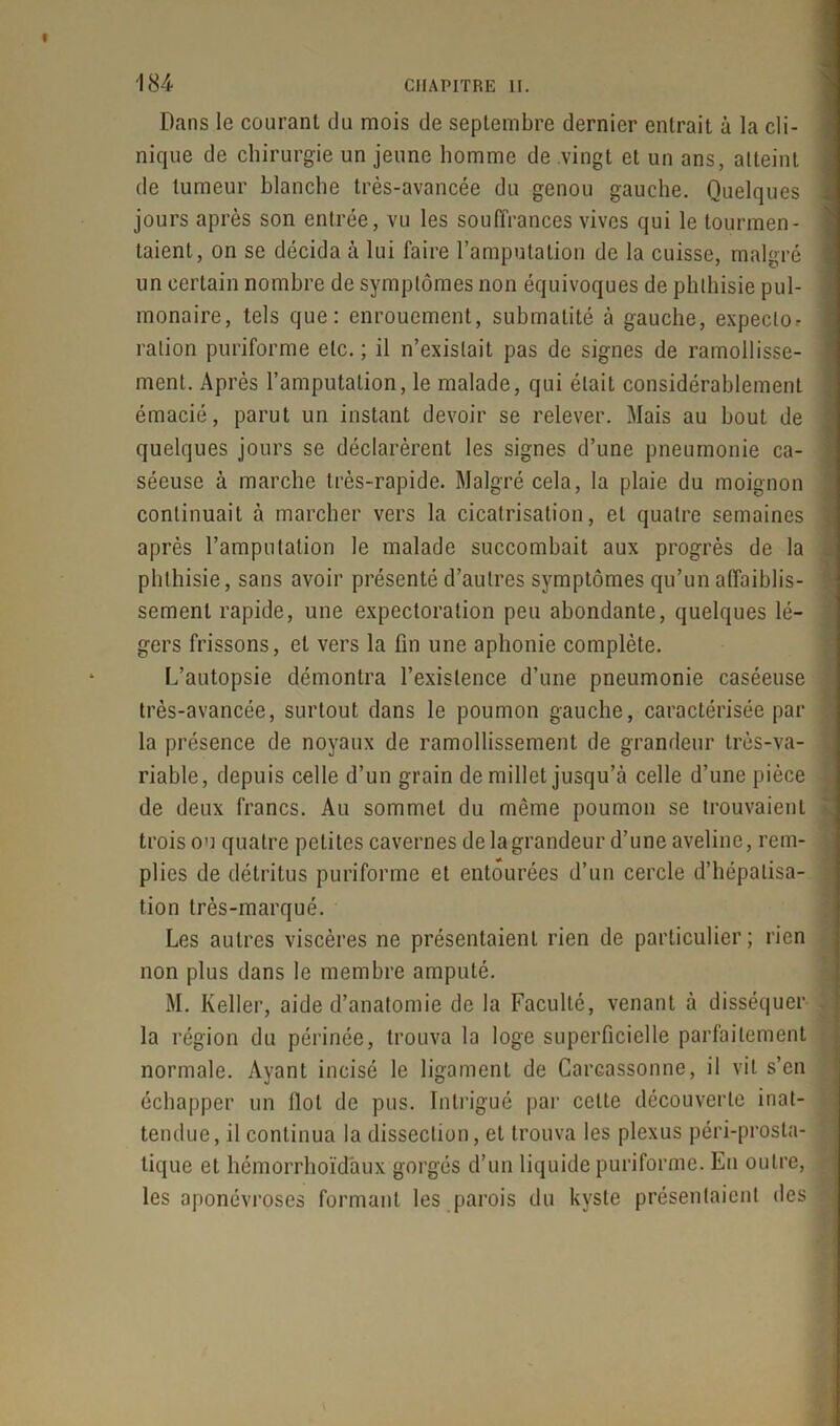 Dans le courant du mois de septembre dernier entrait à la cli- nique de chirurgie un jeune homme de vingt et un ans, atteint de tumeur blanche très-avancée du genou gauche. Quelques jours après son entrée, vu les souffrances vives qui le tourmen- taient, on se décida à lui faire l’amputation de la cuisse, malgré un certain nombre de symptômes non équivoques de phthisie pul- monaire, tels que: enrouement, submatité à gauche, expeclo^ ration puriforme etc. ; il n’existait pas de signes de ramollisse- ment. Après l’amputation, le malade, qui était considérablement émacié, parut un instant devoir se relever. Mais au bout de quelques jours se déclarèrent les signes d’une pneumonie ca- séeuse à marche très-rapide. Malgré cela, la plaie du moignon continuait à marcher vers la cicatrisation, et quatre semaines après l’amputation le malade succombait aux progrès de la phthisie, sans avoir présenté d’autres symptômes qu’un affaiblis- sement rapide, une expectoration peu abondante, quelques lé- gers frissons, et vers la fin une aphonie complète. L’autopsie démontra l’existence d’une pneumonie caséeuse très-avancée, surtout dans le poumon gauche, caractérisée par la présence de noyaux de ramollissement de grandeur très-va- riable, depuis celle d’un grain de millet jusqu’à celle d’une pièce de deux francs. Au sommet du même poumon se trouvaient trois ou quatre petites cavernes delagrandeur d’une aveline, rem- plies de détritus puriforme et entourées d’un cercle d’hépatisa- tion très-marqué. Les autres viscères ne présentaient rien de particulier ; rien non plus dans le membre amputé. M. Keller, aide d’anatomie de la Faculté, venant à disséquer la région du périnée, trouva la loge superficielle parfaitement normale. Ayant incisé le ligament de Carcassonne, il vil s’en échapper un flot de pus. Intrigué par celte découverte inat- tendue, il continua la dissection, et trouva les plexus péri-prosta- lique et hémorrhoïd'aux gorgés d’un liquide puriforme. En outre, les aponévroses formant les parois du kyste présentaient des