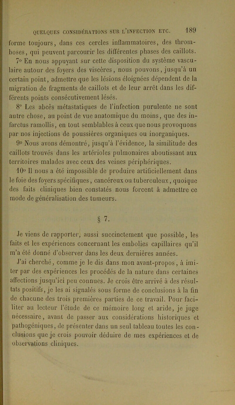 forme toujours, dans ces cercles inflammatoires, des throm- boses, qui peuvent parcourir les différentes phases des caillots. 7° En nous appuyant sur celte disposition du système vascu- laire autour des foyers des viscères, nous pouvons, jusqu’à un certain point, admettre que les lésions éloignées dépendent de la migration de fragments de caillots et de leur arrêt dans les dif- férents points consécutivement lésés. 8° Les abcès métastatiques de l’infection purulente ne sont autre chose, au point de vue anatomique du moins, que des in- farctus ramollis, en tout semblables à ceux que nous provoquons par nos injections de poussières organiques ou inorganiques. 9° Nous avons démontré, jusqu’à l’évidence, la similitude des caillots trouvés dans les artérioles pulmonaires aboutissant aux territoires malades avec ceux des veines périphériques. 10° 11 nous a été impossible de produire artificiellement dans le foie des foyers spécifiques, cancéreux ou tuberculeux, quoique des faits cliniques bien constatés nous forcent à admettre ce mode de généralisation des tumeurs. § 7- Je viens de rapporter, aussi succinctement que possible, les faits et les expériences concernant les embolies capillaires qu’il m’a été donné d’observer dans les deux dernières années. J’ai cherché, comme je le dis dans mon avant-propos, à imi- ter par des expériences les procédés de la nature dans certaines affections jusqu’ici peu connues. Je crois être arrivé à des résul- tats positifs, je les ai signalés sous forme de conclusions à la fin de chacune des trois premières parties de ce travail. Pour faci- liter au lecteur l’étude de ce mémoire long et aride, je juge nécessaire, avant de passer aux considérations historiques et pathogéniques, de présenter dans un seul tableau toutes les con- clusions que je crois pouvoir déduire de mes expériences et de observations cliniques.