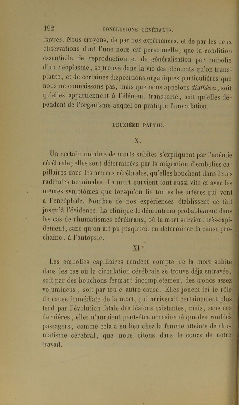 davres. Nous croyons, de par nos expériences, el de par les deux observations dont l’une nous est personnelle, que la condition essentielle de reproduction et de généralisation par embolie d un néoplasme, se trouve dans la vie des éléments qu’on trans- plante, et de certaines dispositions organiques particulières que nous ne connaissons pas, mais que nous appelons diathèses, soit qu elles appartiennent a l’élément transporté, soit qu’elles dé- pendent de l’organisme auquel on pratique l’inoculation. DEUXIÈME PARTIE. X. Un certain nombre de morts subites s’expliquent par l’anémie cérébrale; elles sont déterminées par la migration d’embolies ca- pillaires dans les artères cérébrales, qu’elles bouchent dans leurs ! radicules terminales. La mort survient tout aussi vite et avec les : memes symptômes que lorsqu’on lie toutes les artères qui vont à l’encéphale. Nombre de nos expériences établissent ce fait jusqu’à l’évidence. La clinique le démontrera probablement dans les cas de rhumatismes cérébraux, où la mort survient très-rapi- dement, sans qu’on ait pu jusqu’ici, en déterminer la cause pro- chaine, à l’autopsie. XL' Les embolies capillaires rendent compte de la mort subite dans les cas où la circulation cérébrale se trouve déjà entravée, t soit par des bouchons fermant incomplètement des troncs assez i volumineux, soit par toute autre cause. Elles jouent ici le rôle de cause immédiate de la mort, qui arriverait certainement plus tard par l’évolution fatale des lésions existantes, mais, sans ces dernières, elles n’auraient peut-être occasionné que des troubles j passagers, comme cela a eu lieu chez la femme atteinte de rhu- matisme cérébral, que nous citons dans le cours de notre travail.