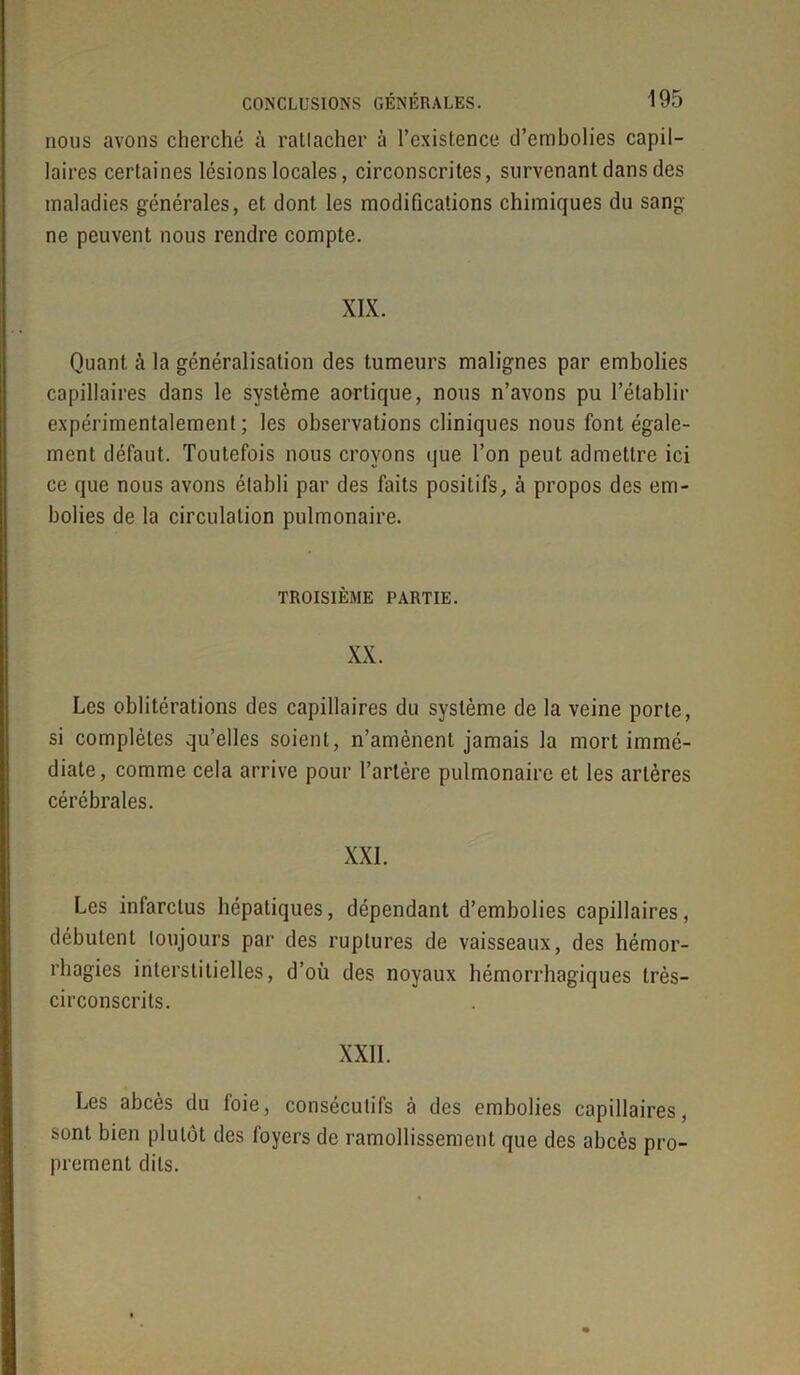 nous avons cherché à rattacher à l’existence d’embolies capil- laires certaines lésions locales, circonscrites, survenant dans des maladies générales, et dont les modifications chimiques du sang ne peuvent nous rendre compte. XIX. Quant à la généralisation des tumeurs malignes par embolies capillaires dans le système aortique, nous n’avons pu l’établir expérimentalement ; les observations cliniques nous font égale- ment défaut. Toutefois nous croyons que l’on peut admettre ici ce que nous avons établi par des faits positifs, à propos des em- bolies de la circulation pulmonaire. TROISIÈME PARTIE. XX. Les oblitérations des capillaires du système de la veine porte, si complètes qu’elles soient, n’amènent jamais la mort immé- diate, comme cela arrive pour l’artère pulmonaire et les artères cérébrales. XXI. Les infarctus hépatiques, dépendant d’embolies capillaires, débutent toujours par des ruptures de vaisseaux, des hémor- rhagies interstitielles, d’où des noyaux hémorrhagiques très- circonscrits. XXII. Les abcès du loie, consécutifs à des embolies capillaires, sont bien plutôt des foyers de ramollissement que des abcès pro- prement dits.