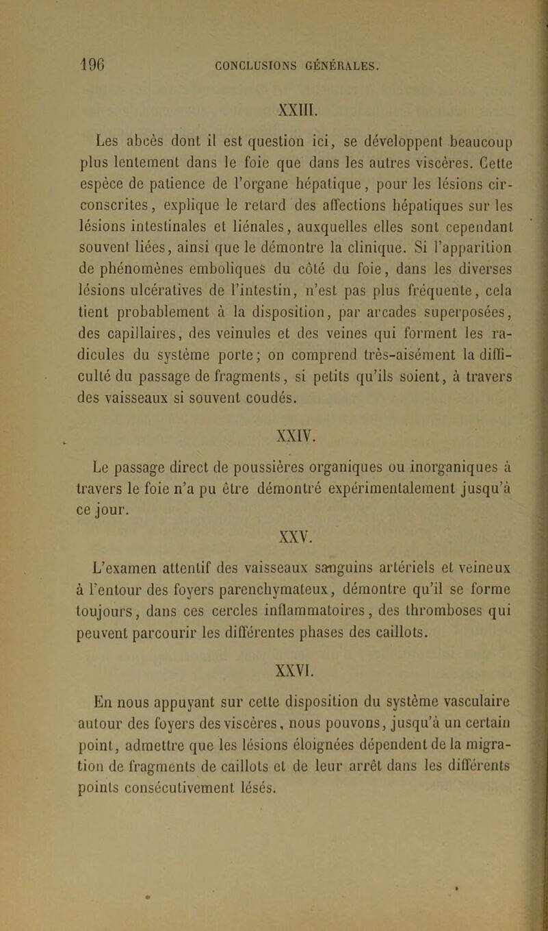 XXIII. Les abeès dont il est question ici, se développent beaucoup plus lentement dans le foie que dans les autres viscères. Cette espèce de patience de l’organe hépatique, pour les lésions cir- conscrites , explique le retard des affections hépatiques sur les lésions intestinales et liénales, auxquelles elles sont cependant souvent liées, ainsi que le démontre la clinique. Si l’apparition de phénomènes emboliques du côté du foie, dans les diverses lésions ulcéralives de l’intestin, n’est pas plus fréquente, cela tient probablement à la disposition, par arcades superposées, des capillaires, des veinules et des veines qui forment les ra- dicules du système porte ; on comprend très-aisément la diffi- culté du passage de fragments, si petits qu’ils soient, à travers des vaisseaux si souvent coudés. XXIV. Le passage direct de poussières organiques ou inorganiques à travers le foie n’a pu être démontré expérimentalement jusqu’à ce jour. L’examen attentif des vaisseaux sanguins artériels et veineux à l’entour des foyers parenchymateux, démontre qu’il se forme toujours, dans ces cercles inflammatoires, des thromboses qui peuvent parcourir les différentes phases des caillots. XXVI. En nous appuyant sur cette disposition du système vasculaire autour des foyers des viscères, nous pouvons, jusqu’à un certain point, admettre que les lésions éloignées dépendent de la migra- tion de fragments de caillots et de leur arrêt dans les différents points consécutivement lésés.