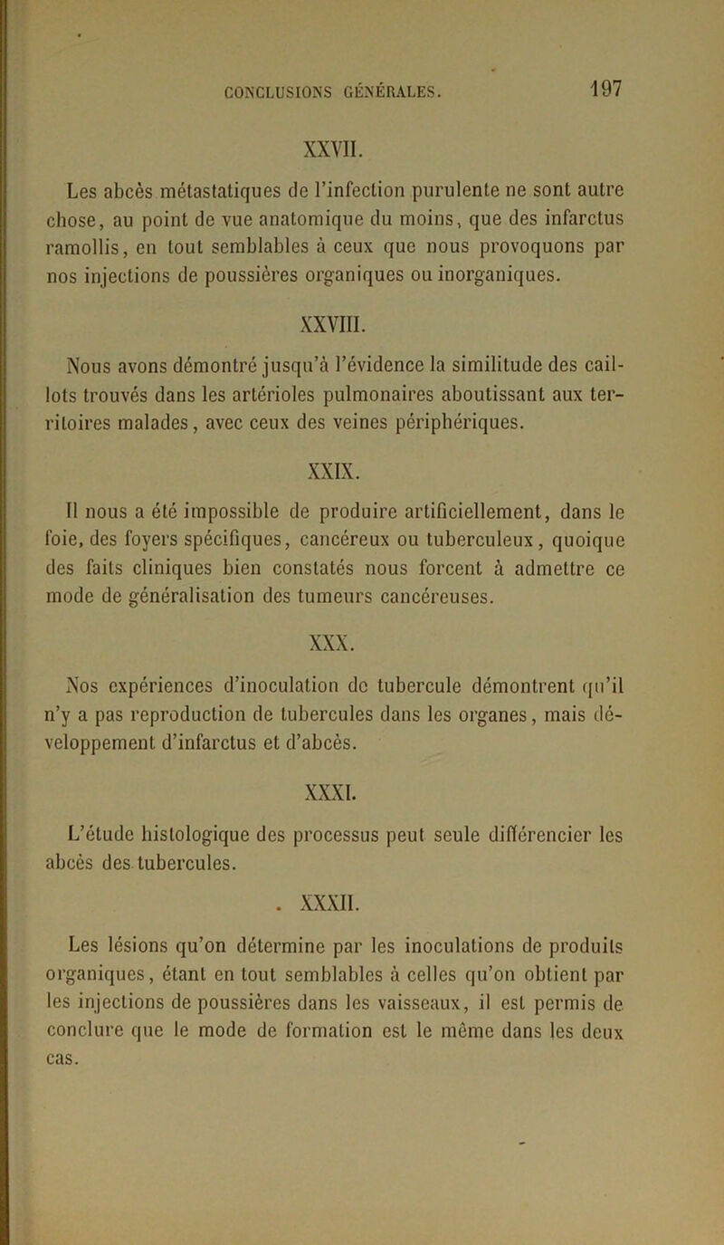 XXVII. Les abcès métastatiques de l’infection purulente ne sont autre chose, au point de vue anatomique du moins, que des infarctus ramollis, en tout semblables à ceux que nous provoquons par nos injections de poussières organiques ou inorganiques. XXVIII. Nous avons démontré jusqu’à l’évidence la similitude des cail- lots trouvés dans les artérioles pulmonaires aboutissant aux ter- ritoires malades, avec ceux des veines périphériques. Il nous a été impossible de produire artificiellement, dans le foie, des foyers spécifiques, cancéreux ou tuberculeux, quoique des faits cliniques bien constatés nous forcent à admettre ce mode de généralisation des tumeurs cancéreuses. Nos expériences d’inoculation de tubercule démontrent qu’il n’y a pas reproduction de tubercules dans les organes, mais dé- veloppement d’infarctus et d’abcès. L’étude histologique des processus peut seule différencier les abcès des tubercules. . XXXII. Les lésions qu’on détermine par les inoculations de produits organiques, étant en tout semblables à celles qu’on obtient par les injections de poussières dans les vaisseaux, il est permis de conclure que le mode de formation est le même dans les deux cas.