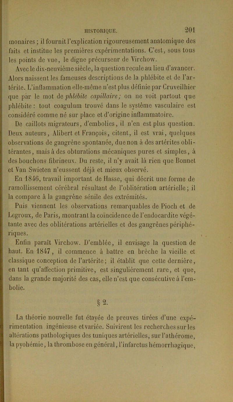 monaires ; il fournit l’explication rigoureusement anatomique des faits et institue les premières expérimentations. C’est, sous tous les points de vue, le digne précursenr de Virchow. Avec le dix-neuvième siècle, la question recule au lieu d’avancer. Alors naissent les fameuses descriptions de la phlébite et de l’ar- térite. L’inflammation elle-même n’est plus définie par Cruveilhier que par le mot de phlébite capillaire; on ne voit partout que phlébite : tout coagulum trouvé dans le système vasculaire est considéré comme né sur place et d’origine inflammatoire. De caillots migrateurs, d’embolies, il n’en est plus question. Deux auteurs, Alibert et François, citent, il est vrai, quelques observations de gangrène spontanée, due non à des artérites obli- térantes, mais à des obturations mécaniques pures et simples, à des bouclions fibrineux. Du reste, il n’y avait là rien que Bonnet et Van Swieten n’eussent déjà et mieux observé. En 1846, travail important de liasse, qui décrit une forme de ramollissement cérébral résultant de l’oblitération artérielle ; il la compare à la gangrène sénile des extrémités. Puis viennent les observations remarquables de Piocli et de Legroux, de Paris, montrant la coïncidence de l’endocardite végé- tante avec des oblitérations artérielles et des gangrènes périphé- riques. Enfin paraît Virchow. D’emblée, il envisage la question de haut. En 1847, il commence à battre en brèche la vieille et classique conception de l’arlérite ; il établit que cette dernière, en tant qu’affection primitive, est singulièrement rare, et que, dans la grande majorité des cas, elle n’est que consécutive à l’em- bolie. §2. La théorie nouvelle fut étayée de preuves tirées d’une expé- rimentation ingénieuse et variée. Suivirent les recherches sur les altérations pathologiques des tuniques artérielles, sur l’athérome, la pyohémie, la thrombose en général, l’infarctus hémorrhagique,