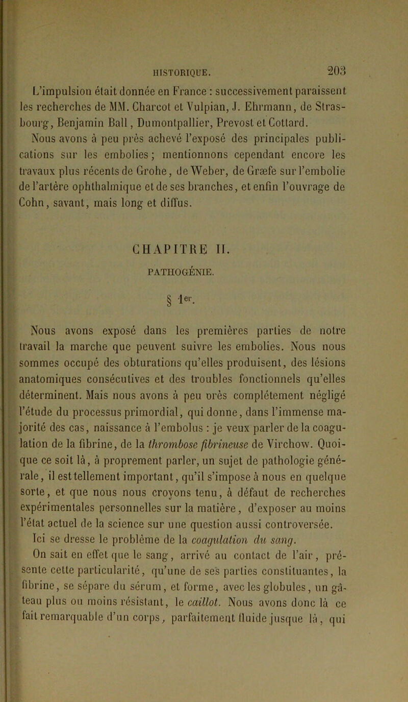 L’impulsion était donnée en France : successivement paraissent les recherches de MM. Charcot et Vulpian, J. Ehrmann, de Stras- bourg, Benjamin Bail, Dumontpallier, Prévost et Cottard. Nous avons à peu près achevé l’exposé des principales publi- cations sur les embolies ; mentionnons cependant encore les travaux plus récents de Grohe, de Weber, deGræfe sur l’embolie de l’artère ophthalmique et de ses branches, et enfin l’ouvrage de Cohn, savant, mais long et diffus. CHAPITRE II. PATHOGÉNIE. § Ie1'. Nous avons exposé dans les premières parties de notre travail la marche que peuvent suivre les embolies. Nous nous sommes occupé des obturations qu’elles produisent, des lésions anatomiques consécutives et des troubles fonctionnels qu’elles déterminent. Mais nous avons à peu orès complètement négligé l’étude du processus primordial, qui donne, dans l’immense ma- jorité des cas, naissance à Tembolus : je veux parler de la coagu- lation de la fibrine, de la thrombose fibrineuse de Virchow. Quoi- que ce soit là, à proprement parler, un sujet de pathologie géné- rale, il est tellement important, qu’il s’impose à nous en quelque sorte, et que nous nous croyons tenu, à défaut de recherches expérimentales personnelles sur la matière, d’exposer au moins l’état actuel de la science sur une question aussi controversée. Ici se dresse le problème de la coagulation du sang. On sait en effet que le sang, arrivé au contact de l’air, pré- sente cette particularité, qu’une de ses parties constituantes, la fibrine, se sépare du sérum, et forme, avec les globules, un gâ- teau plus ou moins résistant, le caillot. Nous avons donc là ce fait remarquable d’un corps, parfaitement lluide jusque là, qui