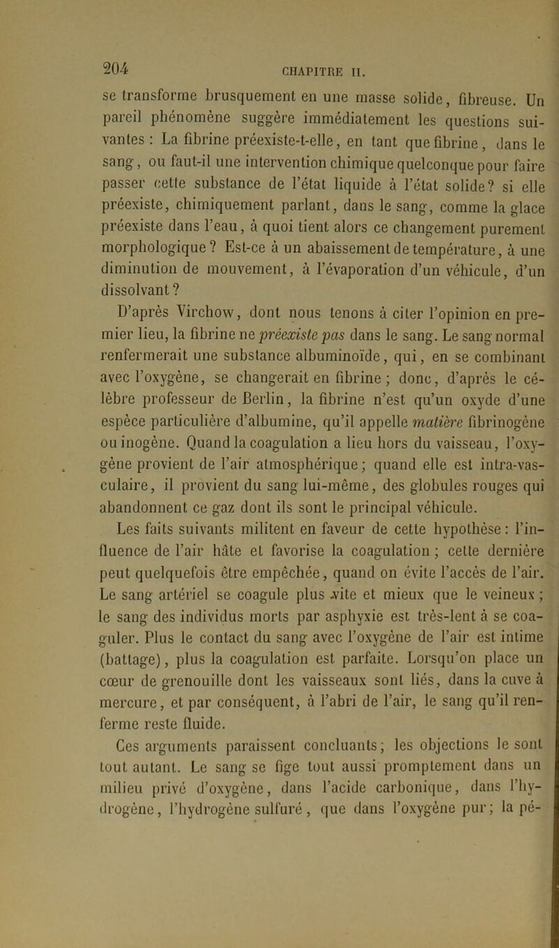 se transforme brusquement en une masse solide, fibreuse. Un pareil phénomène suggère immédiatement les questions sui- vantes : La fibrine préexiste-t-elle, en tant que fibrine, dans le sang, ou faut-il une intervention chimique quelconque pour faire passer cette substance de l’état liquide à l’état solide? si elle préexiste, chimiquement parlant, dans le sang, comme la glace préexiste dans l’eau, à quoi tient alors ce changement purement morphologique? Est-ce à un abaissement de température, à une diminution de mouvement, à l’évaporation d’un véhicule, d’un dissolvant? D’après Virchow, dont nous tenons à citer l’opinion en pre- mier lieu, la fibrine ne préexiste pas dans le sang. Le sang normal renfermerait une substance albuminoïde, qui, en se combinant avec l’oxygène, se changerait en fibrine ; donc, d’après le cé- lèbre professeur de Berlin, la fibrine n’est qu’un oxyde d’une espèce particulière d’albumine, qu’il appelle matière fibrinogène ouinogène. Quand la coagulation a lieu hors du vaisseau, l’oxy- gène provient de l’air atmosphérique; quand elle est intra-vas- culaire, il provient du sang lui-même, des globules rouges qui abandonnent ce gaz dont ils sont le principal véhicule. Les faits suivants militent en faveur de cette hypothèse: l’in- fluence de l’air hâte et favorise la coagulation ; celte dernière peut quelquefois être empêchée, quand on évite l’accès de l’air. Le sang artériel se coagule plus .vite et mieux que le veineux ; le sang des individus morts par asphyxie est très-lent à se coa- guler. Plus le contact du sang avec l’oxygène de l’air est intime (battage), plus la coagulation est parfaite. Lorsqu’on place un cœur de grenouille dont les vaisseaux sont liés, dans la cuve à mercure, et par conséquent, à l’abri de l’air, le sang qu’il ren- ferme reste fluide. Ces arguments paraissent concluants; les objections le sont tout autant. Le sang se fige tout aussi promptement dans un milieu privé d’oxygène, dans l’acide carbonique, dans l’hy- drogène, l’hydrogène sulfuré, que dans l’oxygène pur; lapé-