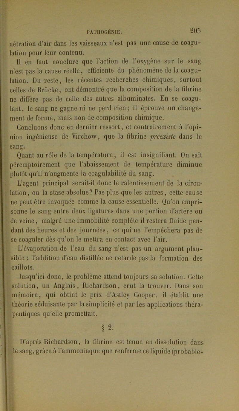 nétration d’air dans les vaisseaux n’est pas une cause de coagu- lation pour leur contenu. Il en faut conclure que l’action de l’oxygène sur le sang n’est pas la cause réelle, efficiente du phénomène de la coagu- lation. Du reste, les récentes recherches chimiques, surtout celles de Brücke, ont démontré que la composition de la fibrine ne diffère pas de celle des autres albuminates. En se coagu- lant, le sang ne gagne ni ne perd rien; il éprouve un change- ment de forme, mais non de composition chimique. Concluons donc en dernier ressort, et contrairement à l’opi- nion ingénieuse de Virchow, que la fibrine préexiste dans le sang. Quant au rôle de la température, il est insignifiant. On sait péremptoirement que l’abaissement de température diminue plutôt qu’il n’augmente la coagulabilité du sang. L’agent principal serait-il donc le ralentissement de la circu- lation, ou la stase absolue? Pas plus que les autres, cette cause ne peut être invoquée comme la cause essentielle. Qu’on empri- sonne le sang entre deux ligatures dans une portion d’artère ou de veine, malgré une immobilité complète il restera lluide pen- dant des heures et des journées, ce qui ne l’empêchera pas de se coaguler dès qu’on le mettra en contact avec l’air. L’évaporation de l’eau du sang n’est pas un argument plau- sible : l’addition d’eau distillée ne retarde pas la formation des caillots. Jusqu’ici donc, le problème attend toujours sa solution. Cette solution, un Anglais, Richardson, crut la trouver. Dans son mémoire, qui obtint le prix d’Aslley Cooper, il établit une théorie séduisante par la simplicité et par les applications théra- peutiques qu’elle promettait. | §2. D’après Richardson, la fibrine est tenue en dissolution dans le sang, grâce à l'ammoniaque que renferme ce liquide (probable-